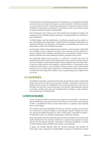 301página
FINANÇAS DA CONSERVAÇÃO E CAPTAÇÃO DE RECURSOS
(vii) Atividades: Normalmente agrupadas em componentes, correspondem à descrição
sucinta das ações do projeto. Nessa parte, é possível perceber a dinâmica do projeto
e sua execução no dia-a-dia. Na descrição dessa parte, é importante mostrar como as
atividades e componentes se relacionam e, dessa forma, evitar que sua leitura sugira
um grupo de pequenos projetos independentes.
(viii) Cronograma: Deve oferecer uma visão temporal das atividades do projeto. Um
cronograma mais detalhado também demonstra a interdependência das atividades e
seus responsáveis.
(ix) Matriz lógica: Aqui são identificados os resultados esperados para os objetivos e
para as atividades (ou componentes). A identificação dos resultados também deve ser
seguida da definição dos indicadores, verificadores e periodicidade para deixar claro
como medir o alcance dos resultados do projeto.
(x) Orçamento: Onde é demonstrado de forma sintética o valor do projeto subdividido
por atividades e/ou por categorias de gastos. Como categoria de gastos (despesas e
custos), podemos citar as despesas administrativas, como aluguel e energia, e custos
diretos e indiretos, tais como combustível, diárias, passagens, entre outros.
Tão importante quanto essas dez partes, é a coerência e a coesão entre elas. Um
projeto pode ter todas as partes muito bem descritas, mas se não tiver coesão, pode ter
uma má avaliação e uma má implementação. Como exemplo de uma má coesão, pode-
se citar um projeto que tem como objetivo o monitoramento e a fiscalização de uma
unidade de conservação e, como atividades, descrever apenas ações de fiscalização
pontuais. Deve-se sempre fazer a pergunta se as atividades previstas colaboram para
o atendimento total ou parcial do objetivo. Caso a resposta seja parcial, o objetivo deve
ser revisto.
5.8.3 CICLO DE PROJETO
Ao trabalhar com projetos, além do preceito básico de que ele tem um fim, é importante
lembrar que existe um ciclo em sua execução. Contudo, é importante saber que um
projeto deve ter sua fase de (i) diagnóstico, que normalmente precede o início da sua
execução; seu (ii) início; a sua (iii) execução e seu término. Adicionalmente, durante
a execução, o projeto pode passar por momentos de (iv) avaliações e, após o término,
deve ser feita uma (v) avaliação final.
5.9 FONTES DE RECURSOS
Existe um gama de fontes de recursos para projetos de conservação e, pelo fato da
questão ambiental ser um assunto transversal a diversas outras áreas, como educação
e saúde, a quantidade de fontes se torna ainda maior se o captador souber planejar
bem a sua estratégia.
Por um lado, uma maior quantidade de fontes de recursos é positiva, pois aumenta
suas chances de ter recursos captados e, possivelmente, maiores volumes. Por outro,
uma grande quantidade demanda um maior conhecimento, capacidade de gestão e
investimentos, como, por exemplo, na prospecção e análise das mesmas.
Listar um conjunto de fontes potenciais para uma ação de captação de recursos é uma
tarefa relativamente fácil. Contudo, analisá-las e se preparar para negociar com elas,
seja por meio de captação induzida e espontânea, é algo mais complicado e a análise
do custo-beneficio dessas atividades deve sempre ser considerada.
A seguir, são listadas algumas fontes de recursos potenciais para projetos de
conservação, seja o proponente um órgão público ou privado. É importante ressaltar
WWF_CursosUC.indb 301 31/08/2012 17:22:11
 