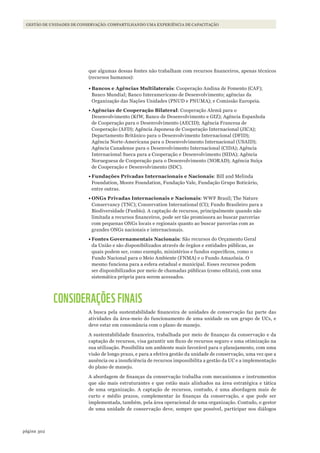 302página
Gestão de unidades de conservação: compartilhando uma experiência de capacitação
que algumas dessas fontes não trabalham com recursos financeiros, apenas técnicos
(recursos humanos):
•	Bancos e Agências Multilaterais: Cooperação Andina de Fomento (CAF);
Banco Mundial; Banco Interamericano de Desenvolvimento; agências da
Organização das Nações Unidades (PNUD e PNUMA); e Comissão Europeia.
•	Agências de Cooperação Bilateral: Cooperação Alemã para o
Desenvolvimento (KfW, Banco de Desenvolvimento e GIZ); Agência Espanhola
de Cooperação para o Desenvolvimento (AECID); Agência Francesa de
Cooperação (AFD); Agência Japonesa de Cooperação Internacional (JICA);
Departamento Britânico para o Desenvolvimento Internacional (DFID);
Agência Norte-Americana para o Desenvolvimento Internacional (USAID);
Agência Canadense para o Desenvolvimento Internacional (CIDA); Agência
Internacional Sueca para a Cooperação e Desenvolvimento (SIDA); Agência
Norueguesa de Cooperação para o Desenvolvimento (NORAD); Agência Suíça
de Cooperação e Desenvolvimento (SDC).
•	Fundações Privadas Internacionais e Nacionais: Bill and Melinda
Foundation, Moore Foundation, Fundação Vale, Fundação Grupo Boticário,
entre outras.
•	ONGs Privadas Internacionais e Nacionais: WWF Brasil; The Nature
Conservancy (TNC); Conservation International (CI); Fundo Brasileiro para a
Biodiversidade (Funbio). A captação de recursos, principalmente quando não
limitada a recursos financeiros, pode ser tão promissora ao buscar parcerias
com pequenas ONGs locais e regionais quanto ao buscar parcerias com as
grandes ONGs nacionais e internacionais.
•	Fontes Governamentais Nacionais: São recursos do Orçamento Geral
da União e são disponibilizados através de órgãos e entidades públicas, as
quais podem ser, como exemplo, ministérios e fundos específicos, como o
Fundo Nacional para o Meio Ambiente (FNMA) e o Fundo Amazônia. O
mesmo funciona para a esfera estadual e municipal. Esses recursos podem
ser disponibilizados por meio de chamadas públicas (como editais), com uma
sistemática própria para serem acessados.
CONSIDERAÇÕES FINAIS
A busca pela sustentabilidade financeira de unidades de conservação faz parte das
atividades da área-meio do funcionamento de uma unidade ou um grupo de UCs, e
deve estar em consonância com o plano de manejo.
A sustentabilidade financeira, trabalhada por meio de finanças da conservação e da
captação de recursos, visa garantir um fluxo de recursos seguro e uma otimização na
sua utilização. Possibilita um ambiente mais favorável para o planejamento, com uma
visão de longo prazo, e para a efetiva gestão da unidade de conservação, uma vez que a
ausência ou a insuficiência de recursos impossibilita a gestão da UC e a implementação
do plano de manejo.
A abordagem de finanças da conservação trabalha com mecanismos e instrumentos
que são mais estruturantes e que estão mais alinhados na área estratégica e tática
de uma organização. A captação de recursos, contudo, é uma abordagem mais de
curto e médio prazos, complementar às finanças da conservação, e que pode ser
implementada, também, pela área operacional de uma organização. Contudo, o gestor
de uma unidade de conservação deve, sempre que possível, participar nos diálogos
WWF_CursosUC.indb 302 31/08/2012 17:22:11
 