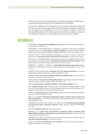 303página
FINANÇAS DA CONSERVAÇÃO E CAPTAÇÃO DE RECURSOS
referentes aos mecanismos e instrumentos em questão para agregar o conhecimento e
a experiência da ponta (dentro das UCs), garantindo sua efetividade.
O sistema de unidades de conservação deve ser visto como um todo, pois muitos dos
instrumentos e ferramentas aqui citados são de abordagem mais geral (ou sistêmica),
que não poderiam ser trabalhados em uma UC somente. Contudo, o plano de
sustentabilidade para cada UC colabora para uma visão mais estratégica do potencial
e dos limites de cada uma e permite desdobramentos em planos de negócios.
REFERÊNCIAS
BOVARNICK, A. Financial sustainability scorecard: for national systems of protect areas.
2a. ed. New York: UNDP, 2010.
BOVARNICK, A.; FERNANDEZ-BACA, J.; GALINDO, J.; NEGRET, H. Financial sustainability
of protected areas. In: Latin America and the Caribbean: Investment Policy Guidance,
United Nations Development Programme (UNDP) and The Nature Conservancy (TNC), 2010.
BUCKLEY, Ross P. Debt-for-development Exchanges: an innovative response to the global
financial crisis. University of New South Wales Law Journal, v 32, pp. 620-645, 2009.
DIAZ, M. C. V.; S. SCHWARTZMAN. Carbon offsets and land use in the Brazilian Amazon. In: P.
Moutinho and S. Schwartzman (Eds.). Tropical deforestation and climate change. Belém,
Brazil: Instituto de Pesquisa Ambiental da Amazonia, 2005. pp. 93–98.
EMERTON, L., BISHOP, J.; THOMAS, L. Sustainable	 financing	 of	 protected	 areas: a
global review of challenges and options. Gland, Switzerland and Cambridge, UK: IUCN, 2006.
x + 97p.
GLOBAL CANOPY POGRAMME. O	 pequeno	 livro	 de	 finanças	 climáticas: um guia de
opções de financiamento de florestas e mudanças climáticas. 2009.
GLOBAL CANOPY POGRAMME. The	little	biodiversity	finance	book: a guide to proactive
investment in natural capital (PINC). 2010.
GRIEG-GRAN, M. The cost of avoiding deforestation: report prepared for the Stern Review
of the Economics of Climate Change. London, UK: IIED, 2006.
IPAM. Pavimentando o caminho do REDD na Amazônia Brasileira. 2009.
IPCC. Climate Change 2007: Synthesis Report. Contribution of Working Groups I, II and
III to the Fourth Assessment Report of the Intergovernmental Panel on Climate Change. R. K.
Pachauri and A. Reisinger. Geneva, Switzerland: IPCC,2007.
KOTEEN, S. Financing species conservation. A menu of options. Washington, DC: WWF e
Center for Conservation Finance, 2004.
MAY, P. et al. Local	 sustainable	 development	 effects	 of	 forest	 carbon	 projects	 in	
Brazil and Bolivia. A view from the field. London: International Institute for Environment
and Development, 2004.
MEDEIROS, R.; YOUNG; C.E.F.; PAVESE, H. B.; ARAÚJO, F. F. S. Contribuição das unidades
de conservação para a economia nacional: Sumário Executivo. Brasília: UNEP-WCMC,
2011. 40p.
NATURA. Relatório anual. São Paulo: Natura, 2009.
NEPSTAD, D. et al.The	 costs	 and	 benefits	 of	 reducing	 carbon	 emissions	 from	
deforestation and forest degradation in the Brazilian Amazon. Falmouth, MA: The
Woods Hole Research Center, 2007.
NEWMAN, D. J.; CRAGG, G. M. Natural products as sources of new drugs over the last 25 years.
Journal of Natural Products, 70, pp 461–477, 2007.
OLSEN, N.; BISHOP, J.The	financial	costs	of	REDD: Evidence from Brazil and Indonesia.
Gland, Switzerland: IUCN, 2009. 64p.
WWF_CursosUC.indb 303 31/08/2012 17:22:11
 