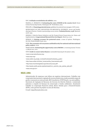 304página
Gestão de unidades de conservação: compartilhando uma experiência de capacitação
ONU. Avaliação ecossistêmica do milênio. 2001.
PAGIOLA, S.; BOSQUET, B. Estimating the costs of REDD at the country level. Forest
Carbon Partnership Facility. Washington DF: World Bank, 2009.
PHILLIPS, A. Financing protected areas: guidelines for protected area managers. IUCN, 2000.
SECRETARIAT OF THE CONVENTION ON BIOLOGICAL DIVERSITY. Access and benefit-
sharing in Practice: Trends in partnerships across sectors. Technical Series, n.38. Montreal:
2008. 140p.
SHEIKH, P. Debt-for-Nature Initiatives and the Tropical Forest Conservation Act: Status and
Implementation. Congressional Research Service Report. March 30, 2010.
SPERGEL, B. Raising revenues for protected areas: a menu of options. Washington,
DC,USA: World Wildlife Fund, 2001.
TEEB. The economics of ecosystems and biodiversity for national and international
policy makers. 2009.
WORLD BANK. Estimating the opportunity costs of REDD+: a trainning manual. Version
1.3 March 2011, 2011.
WWF. Guide	to	conservation	finance: sustainable financing for the planet. 2009.
<www.conservationfinance.org>
<www.snpo.org>
<www.oxfam.org.uk/get_involved/fundraise/fundraising_guide>
<http://www.softex.br/linhas/_home/cartilha_financiamento.pdf>
<http://www.movimentoglobal.org.br/docs/recursos.pdf>
<http://assets.wwfbr.panda.org/downloads/livro_caminho_das_pedras_web.pdf>
<www.mma.gov.br>
MIGUEL LANNA:
Administrador de empresas com ênfase em negócios internacionais. Trabalha com
cooperação internacional e captação de recursos desde 2003, tendo assumido cargos de
gestão e assessoria no setor privado, MC Consultoria e WWF Brasil, e no setor público,
Secretaria de Captação de Recursos do Governo do Distrito Federal; e ministrado
palestras a respeito de finanças da conservação e fundos ambientais. Atualmente
trabalha na cooperação financeira alemã, Banco Alemão para o Desenvolvimento
(KfW), como gerente de projetos na área de florestas.
E-mail: miguellanna@yahoo.com
WWF_CursosUC.indb 304 31/08/2012 17:22:11
 