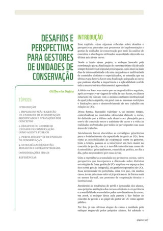 ©WWF-BRASIl/ADRIANOGAMBARINI
307página 307página
INTRODUÇÃO
Esse capítulo reúne algumas reflexões sobre desafios e
perspectivas presentes nos processos de implementação e
gestão de unidades de conservação por meio da análise de
conceitos e abordagens utilizados no conteúdo oferecido na
última aula desse curso.
Desde o início desse projeto, o enfoque buscado pela
coordenação para a finalização do curso no último dia de aula
sempre foi motivo de especial preocupação. Após doze ou mais
dias de intensa atividade e de uma carga densa e multivariada
de conteúdos distintos e especializados, se entendia que na
última etapa deveria haver uma finalização adequada ao curso
que pudesse abordar a importância e a aplicabilidade real de
todo o marco teórico e ferramental apresentado.
A ideia era levar em conta que na segunda-feira seguinte,
após as respectivas viagens de volta às suas bases, os alunos
estariam em contato com o mesmo ambiente institucional
do qual já faziam parte, em geral com as mesmas restrições
e limitações para o desenvolvimento do seu trabalho em
relação às UCs.
Dessa forma, buscando valorizar e, ao mesmo tempo,
contextualizar os conteúdos oferecidos durante o curso,
foi definido que a última aula deveria ser planejada para
servir de transição entre o ambiente do curso e a volta às
realidades enfrentadas por todos os participantes nas suas
áreas de trabalho.
Inicialmente foram discutidas as estratégias prioritárias
para o fortalecimento da capacidade de gerir as UCs, bem
como as possibilidades de cooperação entre os gestores.
Com o tempo, passou-se a incorporar um foco maior no
conceito de gestão, em si, e nas diferentes formas como ele
é entendido e, principalmente, exercido na prática, no dia a
dia, pelos responsáveis por essas áreas.
Com a experiência acumulada nos primeiros cursos, outra
perspectiva que incorporava a discussão sobre distintas
estratégias de fazer gestão de UCs ampliou seu espaço e deu
foco sobre gestão integrada, ou gestão cooperativa de UCs.
Essa necessidade foi percebida, uma vez que, em muitos
casos, áreas próximas entre si já praticavam, de forma mais
ou menos formal, um processo de cooperação técnica e
institucional.
Atendendo às tendências de perfil e demandas dos alunos,
suas próprias avaliações dos cursos anteriores e a experiência
e a sensibilidade acumuladas pelos coordenadores do curso,
em 2008, o enfoque dessa aula passou a dar ênfase ao
conceito de gestão e ao papel do gestor de UC como agente
público.
Por fim, já nas últimas etapas do curso e moldado pelo
enfoque requerido pelos próprios alunos, foi adotado o
Gilberto Sales
DESAFIOS E
PERSPECTIVAS
PARA GESTORES
DE UNIDADES DE
CONSERVAÇÃO
TÓPICOS:
INTRODUÇÃO
1. IMPLEMENTAÇÃO E GESTÃO
DE UNIDADES DE CONSERVAÇÃO:
SIGNIFICADOS E APLICAÇÕES DOS
CONCEITOS
2. DESAFIOS DO GESTOR DE
UNIDADE DE CONSERVAÇÃO
COMO AGENTE PÚBLICO
3. PERFIL DO GESTOR DE UNIDADE
DE CONSERVAÇÃO
4. ESTRATÉGIAS DE GESTÃO,
MOSAICOS E GESTÃO INTEGRADA
CONSIDERAÇÕES FINAIS
REFERÊNCIAS
WWF_CursosUC.indb 307 31/08/2012 17:22:18
 