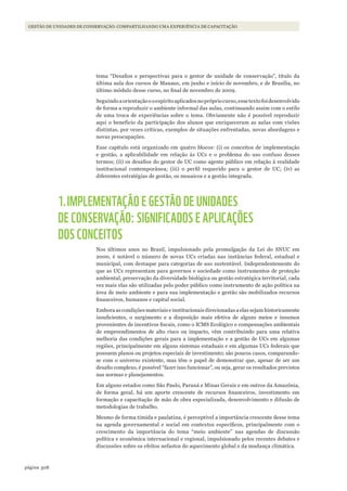 308página
Gestão de unidades de conservação: compartilhando uma experiência de capacitaçãoGESTÃO DE UNIDADES DE CONSERVAÇÃO: COMPARTILHANDO UMA EXPERIÊNCIA DE CAPACITAÇÃO
tema “Desafios e perspectivas para o gestor de unidade de conservação”, título da
última aula dos cursos de Manaus, em junho e início de novembro, e de Brasília, no
último módulo desse curso, no final de novembro de 2009.
Seguindoaorientaçãoeoespíritoaplicadosnoprópriocurso,essetextofoidesenvolvido
de forma a reproduzir o ambiente informal das aulas, continuando assim com o estilo
de uma troca de experiências sobre o tema. Obviamente não é possível reproduzir
aqui o benefício da participação dos alunos que enriqueceram as aulas com visões
distintas, por vezes críticas, exemplos de situações enfrentadas, novas abordagens e
novas preocupações.
Esse capítulo está organizado em quatro blocos: (i) os conceitos de implementação
e gestão, a aplicabilidade em relação às UCs e o problema do uso confuso desses
termos; (ii) os desafios do gestor de UC como agente público em relação à realidade
institucional contemporânea; (iii) o perfil requerido para o gestor de UC; (iv) as
diferentes estratégias de gestão, os mosaicos e a gestão integrada.
1.IMPLEMENTAÇÃO E GESTÃO DE UNIDADES
DE CONSERVAÇÃO: SIGNIFICADOS E APLICAÇÕES
DOS CONCEITOS
Nos últimos anos no Brasil, impulsionado pela promulgação da Lei do SNUC em
2000, é notável o número de novas UCs criadas nas instâncias federal, estadual e
municipal, com destaque para categorias de uso sustentável. Independentemente do
que as UCs representam para governos e sociedade como instrumentos de proteção
ambiental, preservação da diversidade biológica ou gestão estratégica territorial, cada
vez mais elas são utilizadas pelo poder público como instrumento de ação política na
área de meio ambiente e para sua implementação e gestão são mobilizados recursos
financeiros, humanos e capital social.
Embora as condições materiais e institucionais direcionadas a elas sejam historicamente
insuficientes, o surgimento e a disposição mais efetiva de alguns meios e insumos
provenientes de incentivos fiscais, como o ICMS Ecológico e compensações ambientais
de empreendimentos de alto risco ou impacto, vêm contribuindo para uma relativa
melhoria das condições gerais para a implementação e a gestão de UCs em algumas
regiões, principalmente em alguns sistemas estaduais e em algumas UCs federais que
possuem planos ou projetos especiais de investimento; são poucos casos, comparando-
se com o universo existente, mas têm o papel de demonstrar que, apesar de ser um
desafio complexo, é possível “fazer isso funcionar”, ou seja, gerar os resultados previstos
nas normas e planejamentos.
Em alguns estados como São Paulo, Paraná e Minas Gerais e em outros da Amazônia,
de forma geral, há um aporte crescente de recursos financeiros, investimento em
formação e capacitação de mão de obra especializada, desenvolvimento e difusão de
metodologias de trabalho.
Mesmo de forma tímida e paulatina, é perceptível a importância crescente desse tema
na agenda governamental e social em contextos específicos, principalmente com o
crescimento da importância do tema “meio ambiente” nas agendas de discussão
política e econômica internacional e regional, impulsionado pelos recentes debates e
discussões sobre os efeitos nefastos do aquecimento global e da mudança climática.
WWF_CursosUC.indb 308 31/08/2012 17:22:18
 