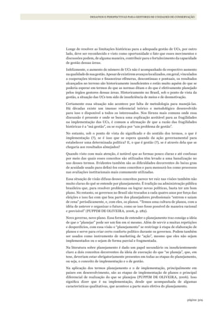 309página
FINANÇAS DA CONSERVAÇÃO E CAPTAÇÃO DE RECURSOSDESAFIOS E PERSPECTIVAS PARA GESTORES DE UNIDADES DE CONSERVAÇÃO
Longe de resolver as limitações históricas para a adequada gestão de UCs, por outro
lado, deve ser reconhecido e visto como oportunidade o fato que esses movimentos e
discussões podem, de alguma maneira, contribuir para o fortalecimento da capacidade
de gestão dessas áreas.
Infelizmente, o aumento do número de UCs não é acompanhado do respectivo aumento
naqualidadedesuagestão.Apesardeexistiremavançoslocalizados,emgeral,vinculados
a cooperações técnicas e financeiras efêmeras, descontínuas e pontuais, os resultados
alcançados no terreno são historicamente insuficientes e estão muito aquém do que se
poderia esperar em termos do que as normas ditam e do que é efetivamente planejado
pelos órgãos gestores dessas áreas. Historicamente no Brasil, sob o ponto de vista da
gestão, a situação das UCs tem sido de insuficiência de meios e de desmotivação.
Certamente essa situação não acontece por falta de metodologia para manejá-las.
Há décadas existe um imenso referencial teórico e metodológico desenvolvido
para isso e disponível a todos os interessados. Nos fóruns mais comuns onde essa
discussão é presente e onde se busca uma explicação aceitável para as fragilidades
na implementação das UCs, é comum a afirmação de que a razão das fragilidades
históricas é a “má gestão”, ou se explica por “um problema de gestão”.
No entanto, sob o ponto de vista do significado e do sentido dos termos, o que é
implementação (?), se é isso que se espera quando da ação governamental para
estabelecer uma determinada política? E, o que é gestão (?), se é através dela que se
chegaria aos resultados almejados?
Quando visto com mais atenção, é notável que as formas pouco claras e até confusas
por meio das quais esses conceitos são utilizados têm levado a uma banalização no
uso desses termos. Evidentes também são as dificuldades decorrentes do baixo grau
de acuidade usado para defini-los como conceitos e para mensurá-los como processos
nas avaliações institucionais mais comumente utilizadas.
Essa situação de visão difusa desses conceitos parece ter raiz nas visões também não
muito claras do quê se entende por planejamento. É tradição na administração pública
brasileira que, para resolver problemas ou lograr novas políticas, basta ter um bom
plano. No entanto, os governos no Brasil são trocados a cada quatro anos por força das
eleições e isso faz com que boa parte dos planejadores profissionais “entrem e saiam
de cena” periodicamente, e, com eles, os planos. “Temos uma cultura de planos, com a
idéia de antever e organizar o futuro, como se isso fosse possível de maneira racional
e previsível” (PUPPIM DE OLIVEIRA, 2006, p. 282).
Novo governo, novo plano. Essa forma de entender o planejamento traz consigo a ideia
de que o “planejar” pode ser um fim em si mesmo. Além de servir a muitas repetições
e desperdícios, com essa visão o “planejamento” se restringe à etapa de elaboração de
planos e serve para criar certo conforto político durante os governos. Podem também
ser usados como instrumento de marketing de “ação”, mesmo que eles não sejam
implementados ou o sejam de forma parcial e fragmentada.
Na literatura sobre planejamento é dado um papel secundário ou insuficientemente
claro a dois conceitos decorrentes da ideia de execução do que “se planeja”, que, em
tese, deveriam estar obrigatoriamente presentes em todas as etapas do planejamento,
ou seja, o conceito de implementação e o de gestão.
Na aplicação dos termos planejamento e o de implementação, principalmente em
países em desenvolvimento, são as etapas de implementação de planos o principal
diferencial de realização do que se planejou (PUPPIM DE OLIVEIRA, 2006). Isso
significa dizer que é na implementação, desde que acompanhada de algumas
características qualitativas, que acontece a parte mais efetiva do planejamento.
WWF_CursosUC.indb 309 31/08/2012 17:22:18
 