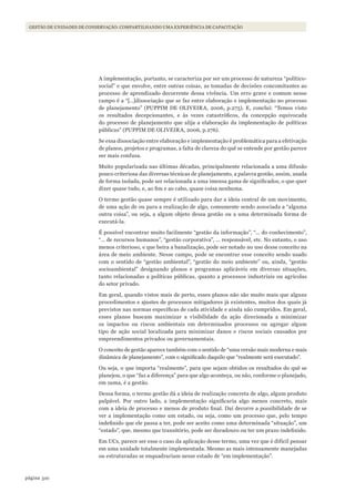 310página
Gestão de unidades de conservação: compartilhando uma experiência de capacitaçãoGESTÃO DE UNIDADES DE CONSERVAÇÃO: COMPARTILHANDO UMA EXPERIÊNCIA DE CAPACITAÇÃO
A implementação, portanto, se caracteriza por ser um processo de natureza “político-
social” e que envolve, entre outras coisas, as tomadas de decisões concomitantes ao
processo de aprendizado decorrente dessa vivência. Um erro grave e comum nesse
campo é a “[…]dissociação que se faz entre elaboração e implementação no processo
de planejamento” (PUPPIM DE OLIVEIRA, 2006, p.275). E, conclui: “Temos visto
os resultados decepcionantes, e às vezes catastróficos, da concepção equivocada
do processo de planejamento que alija a elaboração da implementação de políticas
públicas” (PUPPIM DE OLIVEIRA, 2006, p.276).
Se essa dissociação entre elaboração e implementação é problemática para a efetivação
de planos, projetos e programas, a falta de clareza do quê se entende por gestão parece
ser mais confusa.
Muito popularizada nas últimas décadas, principalmente relacionada a uma difusão
pouco criteriosa das diversas técnicas de planejamento, a palavra gestão, assim, usada
de forma isolada, pode ser relacionada a uma imensa gama de significados, o que quer
dizer quase tudo, e, ao fim e ao cabo, quase coisa nenhuma.
O termo gestão quase sempre é utilizado para dar a ideia central de um movimento,
de uma ação de ou para a realização de algo, comumente sendo associada a “alguma
outra coisa”, ou seja, a algum objeto dessa gestão ou a uma determinada forma de
executá-la.
É possível encontrar muito facilmente “gestão da informação”, “... do conhecimento”,
“... de recursos humanos”, “gestão corporativa”, ... responsável, etc. No entanto, o uso
menos criterioso, e que beira a banalização, pode ser notado no uso desse conceito na
área de meio ambiente. Nesse campo, pode se encontrar esse conceito sendo usado
com o sentido de “gestão ambiental”, “gestão do meio ambiente” ou, ainda, “gestão
socioambiental” designando planos e programas aplicáveis em diversas situações,
tanto relacionadas a políticas públicas, quanto a processos industriais ou agrícolas
do setor privado.
Em geral, quando vistos mais de perto, esses planos não são muito mais que alguns
procedimentos e ajustes de processos mitigadores já existentes, muitos dos quais já
previstos nas normas específicas de cada atividade e ainda não cumpridos. Em geral,
esses planos buscam maximizar a visibilidade da ação direcionada a minimizar
os impactos ou riscos ambientais em determinados processos ou agregar algum
tipo de ação social localizada para minimizar danos e riscos sociais causados por
empreendimentos privados ou governamentais.
O conceito de gestão aparece também com o sentido de “uma versão mais moderna e mais
dinâmica de planejamento”, com o significado daquilo que “realmente será executado”.
Ou seja, o que importa “realmente”, para que sejam obtidos os resultados do quê se
planejou, o que “faz a diferença” para que algo aconteça, ou não, conforme o planejado,
em suma, é a gestão.
Dessa forma, o termo gestão dá a ideia de realização concreta de algo, algum produto
palpável. Por outro lado, a implementação significaria algo menos concreto, mais
com a ideia de processo e menos de produto final. Daí decorre a possibilidade de se
ver a implementação como um estado, ou seja, como um processo que, pelo tempo
indefinido que ele passa a ter, pode ser aceito como uma determinada “situação”, um
“estado”, que, mesmo que transitório, pode ser duradouro ou ter um prazo indefinido.
Em UCs, parece ser esse o caso da aplicação desse termo, uma vez que é difícil pensar
em uma unidade totalmente implementada. Mesmo as mais intensamente manejadas
ou estruturadas se enquadrariam nesse estado de “em implementação”.
WWF_CursosUC.indb 310 31/08/2012 17:22:18
 