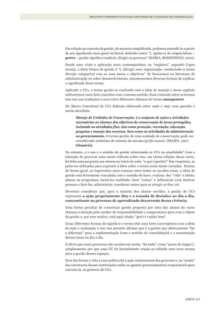 311página
FINANÇAS DA CONSERVAÇÃO E CAPTAÇÃO DE RECURSOSDESAFIOS E PERSPECTIVAS PARA GESTORES DE UNIDADES DE CONSERVAÇÃO
Em relação ao conceito de gestão, de maneira simplificada, podemos entendê-lo a partir
de seu significado mais geral ou literal, definido como: “[…]palavra de origem latina –
gerere – gestão significa conduzir, dirigir ou governar” (SABIA; ROSSINHOLI, 2001).
Desde uma visão e aplicação mais contemporânea ou “orgânica”, segundo Capra
(2005), a ideia básica de gestão é “[…]dirigir uma organização, conduzindo-a numa
direção compatível com as suas metas e objetivos”. Se buscarmos na literatura de
administração ou sobre desenvolvimento, encontraremos diversas formas de explicar
o significado desse termo.
Aplicado a UCs, o termo gestão se confunde com a ideia de manejo e nesse capítulo
utilizaremos esses dois conceitos com o mesmo sentido. Essa confusão entre os termos
tem raiz nas traduções e usos entre diferentes idiomas do termo management.
No Marco Conceitual de UCs federais elaborado entre 1996 e 1997 essa questão é
assim abordada:
Manejo de Unidades de Conservação: é o conjunto de ações e atividades
necessárias ao alcance dos objetivos de conservação de áreas protegidas,
incluindo as atividades fins, tais como proteção, recreação, educação,
pesquisa e manejo dos recursos, bem como as atividades de administração
ou gerenciamento. O termo gestão de uma unidade de conservação pode ser
considerado sinônimo de manejo da mesma (grifo nosso). (IBAMA, 1997,
Glossário).
No entanto, e o uso e o sentido de gestão relacionado às UCs na atualidade? Com a
intenção de provocar uma maior reflexão sobre isso, em várias edições desse curso,
foi feita uma pergunta aos alunos no início da aula: “o que é gestão?” Nas respostas, as
palavras utilizadas para exprimir a ideia sobre o termo eram muito variadas. Porém,
de forma geral, as impressões mais comuns entre todos os ouvidos eram: a ideia de
gestão está fortemente vinculada com o sentido de fazer, realizar, dar “vida” a ideias,
planos ou programas, torná-los realidade, fazer “coisas” e influenciar e/ou motivar
pessoas a fazê-las, administrar, coordenar meios para se atingir os fins, etc.
Devemos considerar que, para a maioria dos alunos ouvidos, a gestão de UCs
representa a ação propriamente dita e a tomada de decisões no dia a dia,
concomitante ao processo de aprendizado decorrente dessa vivência.
Uma forma peculiar de conceituar gestão proposta por uma das alunas do curso
chamou a atenção pelo caráter de responsabilidade e compromisso para com o objeto
da gestão e, por esse motivo, está aqui citado: “gerir é cuidar bem”.
Essas diferentes formas de significar o termo têm uma forte convergência com a ideia
de ação e realização e isso nos permite afirmar que é a gestão que efetivamente “faz
a diferença” para a implementação (com o sentido de consolidação) e a manutenção
dessas áreas no dia a dia.
E óbvio que esses processos não acontecem assim, “do nada”, como “passe de mágica”,
simplesmente por que uma UC foi formalmente criada ou editada uma nova norma
para a gestão desses espaços.
Para dar forma e vida a essa política há a ação institucional dos governos e, na “ponta”
das estruturas dessas instituições estão os agentes governamentais responsáveis para
executá-la: os gestores de UCs.
WWF_CursosUC.indb 311 31/08/2012 17:22:18
 