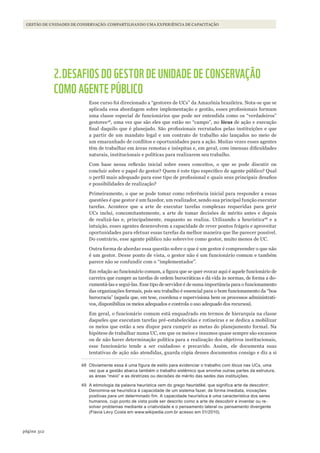 312página
GESTÃO DE UNIDADES DE CONSERVAÇÃO: COMPARTILHANDO UMA EXPERIÊNCIA DE CAPACITAÇÃO
2.DESAFIOS DO GESTOR DE UNIDADE DE CONSERVAÇÃO
COMO AGENTE PÚBLICO
Esse curso foi direcionado a “gestores de UCs” da Amazônia brasileira. Nota-se que se
aplicada essa abordagem sobre implementação e gestão, esses profissionais formam
uma classe especial de funcionários que pode ser entendida como os “verdadeiros”
gestores48
, uma vez que são eles que estão no “campo”, no lócus de ação e execução
final daquilo que é planejado. São profissionais recrutados pelas instituições e que
a partir de um mandato legal e um contrato de trabalho são lançados no meio de
um emaranhado de conflitos e oportunidades para a ação. Muitas vezes esses agentes
têm de trabalhar em áreas remotas e inóspitas e, em geral, com imensas dificuldades
naturais, institucionais e políticas para realizarem seu trabalho.
Com base nessa reflexão inicial sobre esses conceitos, o que se pode discutir ou
concluir sobre o papel do gestor? Quem é este tipo específico de agente público? Qual
o perfil mais adequado para esse tipo de profissional e quais seus principais desafios
e possibilidades de realização?
Primeiramente, o que se pode tomar como referência inicial para responder a essas
questões é que gestor é um fazedor, um realizador, sendo sua principal função executar
tarefas. Acontece que a arte de executar tarefas complexas requeridas para gerir
UCs inclui, concomitantemente, a arte de tomar decisões de mérito antes e depois
de realizá-las e, principalmente, enquanto as realiza. Utilizando a heurística49
e a
intuição, esses agentes desenvolvem a capacidade de rever pontos frágeis e aproveitar
oportunidades para efetuar essas tarefas da melhor maneira que lhe parecer possível.
Do contrário, esse agente público não sobrevive como gestor, muito menos de UC.
Outra forma de abordar essa questão sobre o que é um gestor é compreender o que não
é um gestor. Desse ponto de vista, o gestor não é um funcionário comum e também
parece não se confundir com o “implementador”.
Em relação ao funcionário comum, a figura que se quer evocar aqui é aquele funcionário de
carreira que cumpre as tarefas de ordem burocráticas e dá vida às normas, de forma a do-
cumentá-las e segui-las. Esse tipo de servidor é de suma importância para o funcionamento
das organizações formais, pois seu trabalho é essencial para o bom funcionamento da “boa
burocracia” (aquela que, em tese, coordena e supervisiona bem os processos administrati-
vos, disponibiliza os meios adequados e controla o uso adequado dos recursos).
Em geral, o funcionário comum está enquadrado em termos de hierarquia na classe
daqueles que executam tarefas pré-estabelecidas e rotineiras e se dedica a mobilizar
os meios que estão a seu dispor para cumprir as metas do planejamento formal. Na
hipótese de trabalhar numa UC, em que os meios e insumos quase sempre são escassos
ou de não haver determinação política para a realização dos objetivos institucionais,
esse funcionário tende a ser cuidadoso e precavido. Assim, ele documenta suas
tentativas de ação não atendidas, guarda cópia desses documentos consigo e diz a si
48 Obviamente essa é uma figura de estilo para evidenciar o trabalho com lócus nas UCs, uma
vez que a gestão abarca também o trabalho sistêmico que envolve outras partes da estrutura,
as áreas “meio” e as diretrizes ou decisões de mérito das sedes das instituições.
49 A etimologia da palavra heurística vem do grego heuristiké, que significa arte de descobrir;
Denomina-se heurística à capacidade de um sistema fazer, de forma imediata, inovações
positivas para um determinado fim. A capacidade heurística é uma característica dos seres
humanos, cujo ponto de vista pode ser descrito como a arte de descobrir e inventar ou re-
solver problemas mediante a criatividade e o pensamento lateral ou pensamento divergente
(Flavia levy Costa em www.wikipedia.com.br acesso em 01/2010).
WWF_CursosUC.indb 312 31/08/2012 17:22:18
 