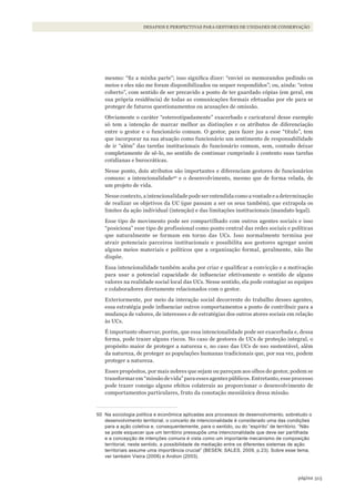 313página
DESAFIOS E PERSPECTIVAS PARA GESTORES DE UNIDADES DE CONSERVAÇÃO
mesmo: “fiz a minha parte”; isso significa dizer: “enviei os memorandos pedindo os
meios e eles não me foram disponibilizados ou sequer respondidos”; ou, ainda: “estou
coberto”, com sentido de ser precavido a ponto de ter guardado cópias (em geral, em
sua própria residência) de todas as comunicações formais efetuadas por ele para se
proteger de futuros questionamentos ou acusações de omissão.
Obviamente o caráter “estereotipadamente” exacerbado e caricatural desse exemplo
só tem a intenção de marcar melhor as distinções e os atributos de diferenciação
entre o gestor e o funcionário comum. O gestor, para fazer jus a esse “título”, tem
que incorporar na sua atuação como funcionário um sentimento de responsabilidade
de ir “além” das tarefas institucionais do funcionário comum, sem, contudo deixar
completamente de sê-lo, no sentido de continuar cumprindo à contento suas tarefas
cotidianas e burocráticas.
Nesse ponto, dois atributos são importantes e diferenciam gestores de funcionários
comuns: a intencionalidade50
e o desenvolvimento, mesmo que de forma velada, de
um projeto de vida.
Nesse contexto, a intencionalidade pode ser entendida como a vontade e a determinação
de realizar os objetivos da UC (que passam a ser os seus também), que extrapola os
limites da ação individual (intenção) e das limitações institucionais (mandato legal).
Esse tipo de movimento pode ser compartilhado com outros agentes sociais e isso
“posiciona” esse tipo de profissional como ponto central das redes sociais e políticas
que naturalmente se formam em torno das UCs. Isso normalmente termina por
atrair potenciais parceiros institucionais e possibilita aos gestores agregar assim
alguns meios materiais e políticos que a organização formal, geralmente, não lhe
dispõe.
Essa intencionalidade também acaba por criar e qualificar a convicção e a motivação
para usar a potencial capacidade de influenciar efetivamente o sentido de alguns
valores na realidade social local das UCs. Nesse sentido, ela pode contagiar as equipes
e colaboradores diretamente relacionados com o gestor.
Exteriormente, por meio da interação social decorrente do trabalho desses agentes,
essa estratégia pode influenciar outros comportamentos a ponto de contribuir para a
mudança de valores, de interesses e de estratégias dos outros atores sociais em relação
às UCs.
É importante observar, porém, que essa intencionalidade pode ser exacerbada e, dessa
forma, pode trazer alguns riscos. No caso de gestores de UCs de proteção integral, o
propósito maior de proteger a natureza e, no caso das UCs de uso sustentável, além
da natureza, de proteger as populações humanas tradicionais que, por sua vez, podem
proteger a natureza.
Esses propósitos, por mais nobres que sejam ou pareçam aos olhos do gestor, podem se
transformar em “missão de vida” para esses agentes públicos. Entretanto, esse processo
pode trazer consigo alguns efeitos colaterais ao proporcionar o desenvolvimento de
comportamentos particulares, fruto da conotação messiânica dessa missão.
50 Na sociologia política e econômica aplicadas aos processos de desenvolvimento, sobretudo o
desenvolvimento territorial, o conceito de intencionalidade é considerado uma das condições
para a ação coletiva e, consequentemente, para o sentido, ou do “espírito” de território. “Não
se pode esquecer que um território pressupõe uma intencionalidade que deve ser partilhada
e a concepção de intenções comuns é vista como um importante mecanismo de composição
territorial, neste sentido, a possibilidade de mediação entre os diferentes sistemas de ação
territoriais assume uma importância crucial” (BESEN; SAlES, 2009, p.23). Sobre esse tema,
ver também Vieira (2006) e Andion (2003).
WWF_CursosUC.indb 313 31/08/2012 17:22:18
 