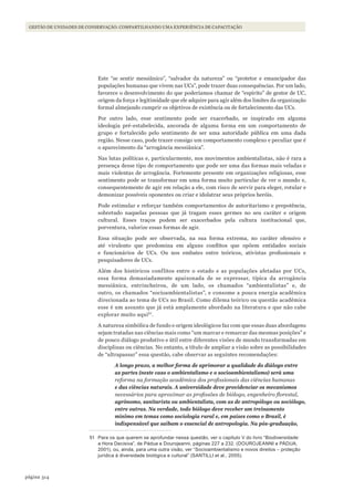 314página
Gestão de unidades de conservação: compartilhando uma experiência de capacitação
Este “se sentir messiânico”, “salvador da natureza” ou “protetor e emancipador das
populações humanas que vivem nas UCs”, pode trazer duas consequências. Por um lado,
favorece o desenvolvimento do que poderíamos chamar de “espírito” de gestor de UC,
origem da força e legitimidade que ele adquire para agir além dos limites da organização
formal almejando cumprir os objetivos de existência ou de fortalecimento das UCs.
Por outro lado, esse sentimento pode ser exacerbado, se inspirado em alguma
ideologia pré-estabelecida, ancorada de alguma forma em um comportamento de
grupo e fortalecido pelo sentimento de ser uma autoridade pública em uma dada
região. Nesse caso, pode trazer consigo um comportamento complexo e peculiar que é
o aparecimento da “arrogância messiânica”.
Nas lutas políticas e, particularmente, nos movimentos ambientalistas, não é rara a
presença desse tipo de comportamento que pode ser uma das formas mais veladas e
mais violentas de arrogância. Fortemente presente em organizações religiosas, esse
sentimento pode se transformar em uma forma muito particular de ver o mundo e,
consequentemente de agir em relação a ele, com risco de servir para eleger, rotular e
demonizar possíveis oponentes ou criar e idolatrar seus próprios heróis.
Pode estimular e reforçar também comportamentos de autoritarismo e prepotência,
sobretudo naquelas pessoas que já tragam esses germes no seu caráter e origem
cultural. Esses traços podem ser exacerbados pela cultura institucional que,
porventura, valorize essas formas de agir.
Essa situação pode ser observada, na sua forma extrema, no caráter ofensivo e
até virulento que predomina em alguns conflitos que opõem entidades sociais
e funcionários de UCs. Ou nos embates entre teóricos, ativistas profissionais e
pesquisadores de UCs.
Além dos históricos conflitos entre o estado e as populações afetadas por UCs,
essa forma demasiadamente apaixonada de se expressar, típica da arrogância
messiânica, entrincheirou, de um lado, os chamados “ambientalistas” e, de
outro, os chamados “socioambientalistas”, e consome a pouca energia acadêmica
direcionada ao tema de UCs no Brasil. Como dilema teórico ou questão acadêmica
esse é um assunto que já está amplamente abordado na literatura e que não cabe
explorar muito aqui51
.
A natureza simbólica de fundo e origem ideológicos faz com que essas duas abordagens
sejam tratadas nas ciências mais como “um marcar e remarcar das mesmas posições” e
de pouco diálogo produtivo e útil entre diferentes visões de mundo transformadas em
disciplinas ou ciências. No entanto, a título de ampliar a visão sobre as possibilidades
de “ultrapassar” essa questão, cabe observar as seguintes recomendações:
A longo prazo, a melhor forma de aprimorar a qualidade do diálogo entre
as partes (neste caso o ambientalismo e o socioambientalismo) será uma
reforma na formação acadêmica dos profissionais das ciências humanas
e das ciências naturais. A universidade deve providenciar os mecanismos
necessários para aproximar as profissões de biólogo, engenheiro florestal,
agrônomo, sanitarista ou ambientalista, com as de antropólogo ou sociólogo,
entre outras. Na verdade, todo biólogo deve receber um treinamento
mínimo em temas como sociologia rural e, em países como o Brasil, é
indispensável que saibam o essencial de antropologia. Na pós-graduação,
51 Para os que querem se aprofundar nessa questão, ver o capítulo V do livro “Biodiversidade:
a hora Decisiva”, de Pádua e Dourojeanni, páginas 227 a 232. (DOUROJEANNI e PÁDUA,
2001), ou, ainda, para uma outra visão, ver “Socioambientalismo e novos direitos – proteção
jurídica à diversidade biológica e cultural” (SANTIllI et al., 2005).
WWF_CursosUC.indb 314 31/08/2012 17:22:19
 