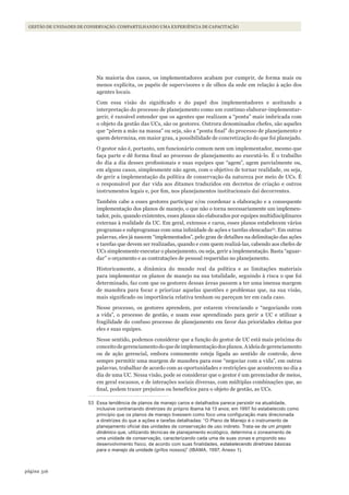 316página
Gestão de unidades de conservação: compartilhando uma experiência de capacitação
Na maioria dos casos, os implementadores acabam por cumprir, de forma mais ou
menos explícita, os papéis de supervisores e de olhos da sede em relação à ação dos
agentes locais.
Com essa visão do significado e do papel dos implementadores e aceitando a
interpretação do processo de planejamento como um contínuo elaborar-implementar-
gerir, é razoável entender que os agentes que realizam a “ponta” mais imbricada com
o objeto da gestão das UCs, são os gestores. Outrora denominados chefes, são aqueles
que “põem a mão na massa” ou seja, são a “ponta final” do processo de planejamento e
quem determina, em maior grau, a possibilidade de concretização do que foi planejado.
O gestor não é, portanto, um funcionário comum nem um implementador, mesmo que
faça parte e dê forma final ao processo de planejamento ao executá-lo. É o trabalho
do dia a dia desses profissionais e suas equipes que “agem”, agem parcialmente ou,
em alguns casos, simplesmente não agem, com o objetivo de tornar realidade, ou seja,
de gerir a implementação da política de conservação da natureza por meio de UCs. É
o responsável por dar vida aos ditames traduzidos em decretos de criação e outros
instrumentos legais e, por fim, nos planejamentos institucionais daí decorrentes.
Também cabe a esses gestores participar e/ou coordenar a elaboração e a consequente
implementação dos planos de manejo, o que não o torna necessariamente um implemen-
tador, pois, quando existentes, esses planos são elaborados por equipes multidisciplinares
externas à realidade da UC. Em geral, extensos e caros, esses planos estabelecem vários
programas e subprogramas com uma infinidade de ações e tarefas elencadas53
. Em outras
palavras, eles já nascem “implementados”, pelo grau de detalhes na delimitação das ações
e tarefas que devem ser realizadas, quando e com quem realizá-las, cabendo aos chefes de
UCs simplesmente executar o planejamento, ou seja, gerir a implementação. Basta “aguar-
dar” o orçamento e as contratações de pessoal requeridas no planejamento.
Historicamente, a dinâmica do mundo real da política e as limitações materiais
para implementar os planos de manejo na sua totalidade, seguindo à risca o que foi
determinado, faz com que os gestores dessas áreas passem a ter uma imensa margem
de manobra para focar e priorizar aquelas questões e problemas que, na sua visão,
mais significado ou importância relativa tenham ou pareçam ter em cada caso.
Nesse processo, os gestores aprendem, por estarem vivenciando e “negociando com
a vida”, o processo de gestão, e usam esse aprendizado para gerir a UC e utilizar a
fragilidade do confuso processo de planejamento em favor das prioridades eleitas por
eles e suas equipes.
Nesse sentido, podemos considerar que a função do gestor de UC está mais próxima do
conceitodegerenciamentodoquedeimplementaçãodosplanos.Aideiadegerenciamento
ou de ação gerencial, embora comumente esteja ligada ao sentido de controle, deve
sempre permitir uma margem de manobra para esse “negociar com a vida”, em outras
palavras, trabalhar de acordo com as oportunidades e restrições que acontecem no dia a
dia de uma UC. Nessa visão, pode se considerar que o gestor é um gerenciador de meios,
em geral escassos, e de interações sociais diversas, com múltiplas combinações que, ao
final, podem trazer prejuízos ou benefícios para o objeto de gestão, as UCs.
53 Essa tendência de planos de manejo caros e detalhados parece persistir na atualidade,
inclusive contrariando diretrizes do próprio Ibama há 13 anos; em 1997 foi estabelecido como
princípio que os planos de manejo tivessem como foco uma configuração mais direcionada
a diretrizes do que a ações e tarefas detalhadas: “O Plano de Manejo é o instrumento de
planejamento oficial das unidades de conservação de uso indireto. Trata-se de um projeto
dinâmico que, utilizando técnicas de planejamento ecológico, determina o zoneamento de
uma unidade de conservação, caracterizando cada uma de suas zonas e propondo seu
desenvolvimento físico, de acordo com suas finalidades, estabelecendo diretrizes básicas
para o manejo da unidade (grifos nossos)” (IBAMA, 1997, Anexo 1).
WWF_CursosUC.indb 316 31/08/2012 17:22:19
 