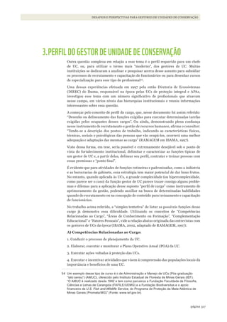 317página
Desafios e perspectivas para gestores De uniDaDes De conservação
3.PERFIL DO GESTOR DE UNIDADE DE CONSERVAÇÃO
Outra questão complexa em relação a esse tema é o perfil requerido para um chefe
de UC, ou, para utilizar o termo mais “moderno”, dos gestores de UC. Muitas
instituições se dedicaram a analisar e pesquisar acerca desse assunto para subsidiar
os processos de recrutamento e capacitação de funcionários ou para desenhar cursos
de especialização para esse tipo de profissional54
.
Uma dessas experiências efetuada em 1997 pela então Diretoria de Ecossistemas
(DIREC) do Ibama, responsável na época pelas UCs de proteção integral e APAs,
investigou esse tema com um número significativo de profissionais que atuavam
nesse campo, em vários níveis das hierarquias institucionais e reuniu informações
interessantes sobre essa questão.
A começar pelo conceito de perfil do cargo, que, nesse documento foi assim referido:
“Desenho ou delineamento das funções exigidas para executar determinadas tarefas
exigidas pelos ocupantes desses cargos”. Ou ainda, demonstrando plena confiança
nesse instrumento de recrutamento e gestão de recursos humanos, afirma o consultor:
“Tendo-se a descrição dos postos de trabalho, indicando as características físicas,
técnicas, sociais e psicológicas das pessoas que vão ocupá-los, ocorrerá uma melhor
adequação e adaptação das mesmas ao cargo” (RAMAGEM em IBAMA, 1997).
Visto dessa forma, em tese, seria possível e extremamente desejável sob o ponto de
vista do fortalecimento institucional, delimitar e caracterizar as funções típicas de
um gestor de UC e, a partir delas, delinear seu perfil, contratar e treinar pessoas com
essas premissas e “ponto final”.
É evidente que para atividades de funções rotineiras e padronizadas, como a indústria
e as burocracias de gabinete, essa estratégia tem maior potencial de dar bons frutos.
No entanto, quando aplicada às UCs, a grande complexidade (ou hipercomplexidade,
como parece ser o caso) da função gestor de UC parece trazer consigo alguns proble-
mas e dilemas para a aplicação desse suposto “perfil de cargo” como instrumento de
aprimoramento da gestão, podendo auxiliar na busca de determinadas habilidades
quando do recrutamento ou na concepção de conteúdo para treinamento e capacitação
de funcionários.
No trabalho acima referido, a “simples tentativa” de listar as possíveis funções desse
cargo já demonstra essa dificuldade. Utilizando os conceitos de “Competências
Relacionadas ao Cargo”, “Áreas de Conhecimento ou Formação”, “Complementação
Educacional” e “Fatores Pessoais”, vide a relação abaixo originada das entrevistas com
os gestores de UCs da época (IBAMA, 2002, adaptado de RAMAGEM, 1997):
A) Competências Relacionadas ao Cargo:
1. Conduzir o processo de planejamento da UC.
2. Elaborar, executar e monitorar o Plano Operativo Anual (POA) da UC.
3. Executar ações voltadas à proteção das UCs.
4. Executar e incentivar atividades que visem à compreensão das populações locais da
importância e benefícios de uma UC.
54 Um exemplo desse tipo de curso é o de Administração e Manejo de UCs (Pós-graduação
“lato sensu”) (AMUC), oferecido pelo Instituto Estadual de Floresta de Minas Gerais (IEF).
“O AMUC é realizado desde 1992 e tem como parceiros a Fundação Faculdade de Filosofia,
Ciências e letras de Carangola (FAFIlE/UEMG) e a Fundação Biodiversitas e o apoio
financeiro da U.S. Fish and Wildlife Service, do Programa de Proteção da Mata Atlântica de
Minas Gerais (Promata/MG)” (Fonte: www.ief.gov.br).
WWF_CursosUC.indb 317 31/08/2012 17:22:19
 