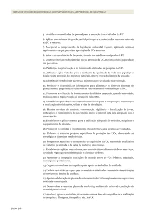 318página
Gestão de unidades de conservação: compartilhando uma experiência de capacitação
5. Identificar necessidades de pessoal para a execução das atividades da UC.
6. Aplicar mecanismos de gestão participativa para a proteção dos recursos naturais
na UC e entorno.
7. Assegurar o cumprimento da legislação ambiental vigente, aplicando normas
regulamentares que garantam a proteção da UC e entorno.
8. Autorizar a realização de despesas, à conta dos créditos consignados à UC.
9. Estabelecer relações de parcerias para a proteção da UC, maximizando a capacidade
dos parceiros.
10. Participar na priorização e no fomento de atividades de pesquisa na UC.
11. Articular ações voltadas para a melhoria da qualidade de vida das populações
locais e para proteção dos recursos naturais, dentro e fora dos limites da unidade.
12. Identificar e estabelecer parcerias, monitorando e avaliando sua execução.
13. Produzir e disponibilizar informações para alimentar os diversos sistemas de
planejamento, programação e controle de funcionamento e manutenção da UC.
14. Promover a realização de levantamentos fundiários propondo, quando necessário,
medidas para a regularização de situações existentes.
15. Identificar e providenciar os serviços necessários para a recuperação, manutenção
e sinalização de edificações, trilhas e vias de circulação.
16. Manter serviços de controle, conservação, vigilância e fiscalização de áreas,
edificações e componentes do patrimônio móvel e imóvel para seu adequado uso e
conservação.
17. Estabelecer e aplicar normas para a utilização adequada de veículos, máquinas e
equipamentos da unidade.
18. Promover e controlar o recolhimento e transferência dos recursos arrecadados.
19. Elaborar e executar projetos específicos de proteção das UCs, observando as
estratégias e diretrizes estabelecidas.
20. Programar, requisitar e acompanhar as aquisições da UC, mantendo atualizados
os registros de entrada e de saída de material em estoque.
21. Estabelecer e aplicar mecanismos para controle do recebimento de bens e serviços,
definindo regras para movimentação e alienação de bens.
22. Promover a integração das ações de manejo entre as UCs federais, estaduais,
municipais e particulares.
23. Organizar uma base cartográfica para apoiar os trabalhos da unidade.
24. Definir e estabelecer regras para o exercício de atividades comerciais e terceirização
de serviços no âmbito da unidade.
25. Apoiar a elaboração de planos de ordenamento turístico regionais com os governos
estaduais e municipais.
26. Desenvolver e executar planos de marketing ambiental e cultural e produção de
material promocional.
27. Analisar, opinar e autorizar, de acordo com sua área de competência, a realização
de pesquisas, filmagens, fotografias, etc., na UC.
WWF_CursosUC.indb 318 31/08/2012 17:22:19
 
