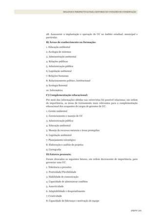 319página
Desafios e perspectivas para gestores De uniDaDes De conservação
28. Assessorar a implantação e operação de UC no âmbito estadual, municipal e
particular.
B) Áreas de conhecimento ou formação:
1. Educação ambiental
2. Ecologia de sistemas
3. Administração ambiental
4. Relações públicas
5. Administração pública
6. Legislação ambiental
7. Relações humanas
8. Relacionamento político /institucional
9. Ecologia florestal
10. Informática
C) Complementação educacional:
Por meio das informações obtidas nas entrevistas foi possível relacionar, em ordem
de importância, as áreas de treinamento mais relevantes para a complementação
educacional dos ocupantes de cargos de gerentes de UC:
1. Gestão ambiental
2. Gerenciamento e manejo de UC
3. Administração pública
4. Educação ambiental
5. Manejo de recursos naturais e áreas protegidas
6. Legislação ambiental
7. Planejamento estratégico
8. Elaboração e análise de projetos
9. Cartografia
D) Fatores pessoais:
Foram elencados os seguintes fatores, em ordem decrescente de importância, para
gerenciar uma UC:
1. Tolerância a pressões
2. Praticidade/Flexibilidade
3. Habilidade de comunicação
4. Capacidade de administrar conflitos
5. Assertividade
6. Adaptabilidade e desprendimento
7. Criatividade
8. Capacidade de liderança e motivação de equipe
WWF_CursosUC.indb 319 31/08/2012 17:22:19
 