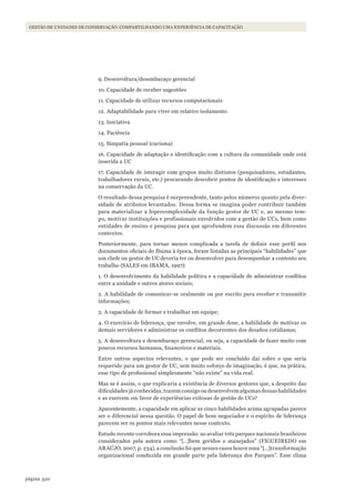 320página
Gestão de unidades de conservação: compartilhando uma experiência de capacitação
9. Desenvoltura/desembaraço gerencial
10. Capacidade de receber sugestões
11. Capacidade de utilizar recursos computacionais
12. Adaptabilidade para viver em relativo isolamento
13. Iniciativa
14. Paciência
15. Simpatia pessoal (carisma)
16. Capacidade de adaptação e identificação com a cultura da comunidade onde está
inserida a UC
17. Capacidade de interagir com grupos muito distintos (pesquisadores, estudantes,
trabalhadores rurais, etc.) procurando descobrir pontos de identificação e interesses
na conservação da UC.
O resultado dessa pesquisa é surpreendente, tanto pelos números quanto pela diver-
sidade de atributos levantados. Dessa forma se imagina poder contribuir também
para materializar a hipercomplexidade da função gestor de UC e, ao mesmo tem-
po, motivar instituições e profissionais envolvidos com a gestão de UCs, bem como
entidades de ensino e pesquisa para que aprofundem essa discussão em diferentes
contextos.
Posteriormente, para tornar menos complicada a tarefa de definir esse perfil nos
documentos oficiais do Ibama à época, foram listadas as principais “habilidades” que
um chefe ou gestor de UC deveria ter ou desenvolver para desempenhar a contento seu
trabalho (SALES em IBAMA, 1997):
1. O desenvolvimento da habilidade política e a capacidade de administrar conflitos
entre a unidade e outros atores sociais;
2. A habilidade de comunicar-se oralmente ou por escrito para receber e transmitir
informações;
3. A capacidade de formar e trabalhar em equipe;
4. O exercício de liderança, que envolve, em grande dose, a habilidade de motivar os
demais servidores e administrar os conflitos decorrentes dos desafios cotidianos;
5. A desenvoltura e desembaraço gerencial, ou seja, a capacidade de fazer muito com
poucos recursos humanos, financeiros e materiais.
Entre outros aspectos relevantes, o que pode ser concluído daí sobre o que seria
requerido para um gestor de UC, sem muito esforço de imaginação, é que, na prática,
esse tipo de profissional simplesmente “não existe” na vida real.
Mas se é assim, o que explicaria a existência de diversos gestores que, a despeito das
dificuldades já conhecidas, trazem consigo ou desenvolvem algumas dessas habilidades
e as exercem em favor de experiências exitosas de gestão de UCs?
Aparentemente, a capacidade em aplicar as cinco habilidades acima agrupadas parece
ser o diferencial nessa questão. O papel de bom negociador e o espírito de liderança
parecem ser os pontos mais relevantes nesse contexto.
Estudo recente corrobora essa impressão: ao avaliar três parques nacionais brasileiros
considerados pela autora como “[…]bem geridos e manejados” (FIGUEIREDO em
ARAÚJO, 2007, p. 234), a conclusão foi que nesses casos houve uma “[…]transformação
organizacional conduzida em grande parte pela liderança dos Parques”. Esse clima
WWF_CursosUC.indb 320 31/08/2012 17:22:19
 