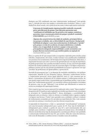 321página
Desafios e perspectivas para gestores De uniDaDes De conservação
dinâmico nas UCs combinado com uma “administração ‘profissional’” teria gerado
uma “[…]atitude pró-ativa nas equipes e orientadas para resultados” (idem, p. 237).
Ainda fruto desse estudo, vale a pena levar em conta a observação abaixo transcrita:
O processo de transformação organizacional foi conduzido, em grande
parte, pela liderança do parque. Essa liderança apresentou uma
“combinação de habilidades que lhe permitiu criar equipes, estabelecer
parcerias, trazer recursos para dentro do parque e produzir resultados”
(FIGUEIREDO, apud ARAÚJO, p.242).
Algumas das características dos chefes de unidades, principais líderes
nos parques estudados, são: a) diversidade de experiências e background,
habilidade de adaptar e usar seus conhecimentos; b) dedicação e “paixão”
pelo parque; c) visão de excelência; d) empreendedorismo e trabalho
árduo; e/ou e) capacidade de motivar a equipe e criar parcerias,
principalmente delegando responsabilidade e sendo carismático com
grupos diversos (característica que também ajudou na captação de
recursos). (Idem, p. 237).
Bem, se o gestor de UC que cumpra todos os requisitos esperados pelos estudos acima
referidos, simplesmente, não existe, a saída é almejar essas qualificações e habilidade
nos processos de recrutamento e de formação desse tipo de profissional. Além disso, é
importante levarmos em conta o processo de aprendizado que esse tipo de experiência
de gestão proporciona. Isso, quando associado à eurística, ou seja, à incrível capacidade
humana de resolver problemas por meio do raciocínio lógico e da lógica comparativa,
podemos concluir que há sim grandes possibilidades de formar e aprimorar esse tipo
“peculiar” de profissional, de agente público, o gestor de UC.
Partindo do pressuposto que “[…]a obtenção de resultados satisfatórios, em qualquer
organização, depende de três elementos básicos: liderança, conhecimento técnico
e conhecimento gerencial”, Farias (apud ARAÚJO, 2007, p. 130) constatou que no
Brasil, o treinamento de gestores de UC enfatiza apenas o conhecimento técnico. Se
esse quadro segue sendo assim, é recomendado que se qualifique melhor, o que se quer
dizer com “conhecimento gerencial” e aí concentrar esforços na formação e reciclagem
de gestores, uma vez que “liderança” é um atributo que dificilmente se ensina em
cursos ou estratégias de capacitação formais.
Outro aspecto que tem imenso potencial de explicação sobre a ação “hipercomplexa”
dos gestores de UCs pode ser mais explorado nos estudos que desenvolvem e investigam
os princípios da “transdisciplinaridade”55
. Nessa abordagem, a possibilidade de
integração entre as ciências e entre as ciências e a realidade induz o agente a ampliar
e revigorar suas formas e “lentes” para aprender com a realidade e utilizar o conjunto
de conhecimento acumulado por ele em toda sua experiência de vida, e não somente
ancorado em axiomas e conceitos de uma das ciências em particular.
A capacidade de desenvolver a visão e o aprendizado “transdisciplinar” certamente
será uma ferramenta indispensável para o gestor de UC. Esse tipo de habilidade é
indispensável para conduzir a gestão de uma UC e será extremamente útil, por
exemplo, para coordenar e implementar um plano de manejo (com a diversidade de
ciências envolvidas nesse tipo de planejamento), ou ainda para efetuar com qualidade
a comunicação institucional de uma UC, que envolve, além das coisas da natureza,
toda sorte de demandas e conflitos sociais e variados ramos da academia.
55 Vieira, (2006, p. 294), citando Nowotny e Gibbons (2001) “...a busca de integração
transdisciplinar pode ser vista como um novo modo de produção do saber”.
WWF_CursosUC.indb 321 31/08/2012 17:22:19
 