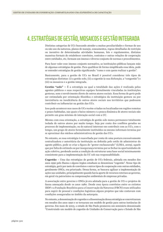 322página
Gestão de unidades de conservação: compartilhando uma experiência de capacitação
4.ESTRATÉGIASDEGESTÃO,MOSAICOSEGESTÃOINTEGRADA
Distintas categorias de UCs buscando atender a muitas peculiaridades e formas de uso
ou não uso da natureza, planos de manejo, zoneamentos, regras detalhadas de restrição
ou incentivo de determinadas atividades humanas, leis e regulamentos, distintas
maneiras formais de estabelecer convênios, contratos e outras relações de cooperação
entre entidades, etc, formam um imenso e diverso conjunto de normas e procedimentos.
Para fazer valer esse imenso conjunto normativo, as instituições públicas lançam mão
de algumas estratégias de gestão. Para qualificar de forma simplificada essa ideia, pode
se entender estratégias de gestão significando: “como e com quem realizar a gestão”.
Basicamente, para a gestão de UCs no Brasil é possível considerar três tipos de
estratégias distintas: (i) a gestão solo, (ii) a cogestão (e sua disfunção, a “congestão”) e
(iii) os mosaicos e a gestão integrada.
Gestão “solo” – É a estratégia na qual a totalidade das ações é realizada pelos
agentes públicos e suas respectivas equipes formalmente vinculadas às instituições
gestoras, sem o envolvimento direto de outros atores sociais. Essa forma de gerir pode
ser estimulada por orientação filosófica e estratégica da instituição gestora ou por
inexistência ou insuficiência de outros atores sociais nos territórios que pudessem
contribuir ou influenciar na gestão das UCs.
Isso pode acontecer nos casos de UCs recém-criadas ou localizadas em regiões remotas
e pouco habitadas, nas quais o baixo número e a pouca dinâmica de atores sociais não
permite um grau mínimo de interação social com a UC.
Mesmo com essa orientação, a estratégia de gestão solo nunca permanece totalmente
isolada de outros atores por muito tempo. Seja por conta dos conflitos gerados no
processo de implementação, ou do natural interesse em contribuir com as UCs, com o
tempo, um grupo de atores formalmente instituídos ou mesmo informais termina por
se aproximar dos núcleos administrativos de gestão das UCs.
No entanto, se essa estratégia é exacerbada por conta de uma postura excessivamente
centralizadora e autoritária da instituição ou definida pelo estilo de administrar do
agente público, pode se criar a figura do “gestor enclausurado” (LIMA, 2009), aquele
que por falta de estímulo ou por insegurança termina por se fechar às oportunidades de
ação coletiva, perdendo assim a condição de estruturar uma base social minimamente
consistente para a implementação da UC sob sua responsabilidade.
Cogestão – Uma das estratégias de gestão de UCs federais, adotada em meados dos
anos 1990 pelo Ibama e alguns órgãos estaduais se denominou “cogestão”. Nesse tipo de
estratégia, gerir por meio de convênios e outros tipos de cooperação com outras entidades,
geralmente ONGs, era priorizado. Dessa forma, se buscava agilizar a implementação de
ações nas unidades, principalmente quando havia aporte de recursos externos ao governo,
em geral via patrocínios ou compensações ambientais de empresas privadas.
A associação entre governo e ONGs já era adotada para a gestão de UCs e projetos de
fauna ameaçada desde os anos 1980. Desde essa época convênios entre os extintos
IBDF e a Fundação Brasileira para a Conservação da Natureza (FBCN) eram utilizados
para suprir de pessoal e condições logísticas alguns projetos que não contavam com
condições asseguradas no âmbito da autarquia.
Noentanto,adenominaçãodecogestãoeadisseminaçãodessaestratégiaseconcretizaram
em meados dos anos 1990 e se tornaram um modelo de gestão para outras instâncias de
governo. Em maio de 2003, o estado de São Paulo promoveu um seminário denominado
“Construindo um modelo de cogestão de Unidades de Conservação para o Estado de São
WWF_CursosUC.indb 322 31/08/2012 17:22:20
 
