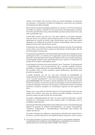 324página
Gestão de unidades de conservação: compartilhando uma experiência de capacitação
relação a UCs isoladas. Tem sua base teórica nas ciências biológicas, em particular
nas pesquisas e constatações científicas da biologia da conservação que evoluíram
enormemente nas últimas décadas.
Esses aspectos de natureza biológica aplicáveis aos mosaicos e às UCs de forma geral
são objetos de análises e reflexões de uma imensa gama de pesquisadores, possuem
farta obra especializada no tema, estão abordados por outros autores desse livro e não
serão considerados aqui.
A outra ideia central e que deve ser o foco desse capítulo é a de gestão integrada.
Uma das formas de conceituar gestão integrada pode ser feita complementando a
significação do conceito de gestão citado anteriormente nesse texto. Numa gestão
integrada, essa condução deve ser feita de maneira compartilhada, onde suas metas e
objetivos levam a uma visão de futuro comum.
É importante não confundir estratégia de gestão integrada com grau de participação
social: embora esses dois fatores possam ser diretamente correlacionados, eles não
são efetivamente a mesma coisa.
Isso quer dizer que pode haver uma UC que adota a gestão solo como estratégia e possua
participação social e, ao contrário, UCs organizadas a partir da estratégia de gestão
integrada e que podem apresentar baixa participação social. Isso se explica pela forma
de participação realizada, mais especificamente em que “fase(s)” ou “momento(s)” do
manejo da UC acontece a participação social.
A participação social pode estar mais associada com os “momentos” de planejamento
e acompanhamento, e não necessariamente com a execução, podendo, inclusive,
possibilitar o compartilhamento de responsabilidades com a sociedade civil por meio
dos conselhos, tanto se forem consultivos quanto deliberativos, obviamente mais
presente no segundo tipo.
A gestão integrada, por sua vez, está mais vinculada às possibilidades de
compartilhamento de tarefas e responsabilidades no momento da ação, da execução
ou de “execução participativa”57
, com forte conotação daquilo que é definido por
gestão stricto sensu. Por esse motivo, a gestão integrada é um conceito mais próximo
da ideia de cogestão e de parceria, do que de participação social, principalmente se
essa gestão integrada se der entre UCs próximas ou administrativamente vinculadas
(mosaicos, corredores ecológicos ou coordenações regionais ou sub regionais de
UCs).
Nesses casos, o que pode ser relevante observar é se há participação social e em que
medida isso acontece, tanto junto aos núcleos de gestão integrada, corredores ou
mosaicos, quanto em cada uma das UCs em particular.
Na prática, independentemente de haver um marco legal que determine a gestão
integrada ou a participação social, pode acontecer todas as combinações entre as
estratégias acima descritas.
O que em geral determina a disposição ou até condição para exercer uma gestão integrada
depende da presença de atributos individualmente e em grupos, principalmente
“confiança”, “solidariedade” e “interdependência”. Obviamente esses atributos não
surgem “por decreto”.
Em suma, à despeito das exigências, requerimentos e limitações do mundo formal e
normativo, é possível desenvolver uma agenda de gestão cooperativa, mais ou menos
57 A execução participativa ou parceria é a integração de uma ou mais entidades qualificadas
no gerenciamento das unidades de conservação federais, compartilhando com o Ibama as
decisões gerenciais e sua execução objetiva. (IBAMA, 1997, Anexo 4).
WWF_CursosUC.indb 324 31/08/2012 17:22:20
 