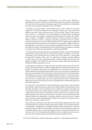 326página
Gestão de unidades de conservação: compartilhando uma experiência de capacitação
teóricos estéreis e ultrapassados. Seguramente, essa postura pode dificultar o
aprendizado na gestão e também pode contribuir para colocar os gestores em posições
de “não retorno” em negociações estratégicas para as UCs ou dificultar o envolvimento
de atores que não pensem exatamente como o “desejado”.
- Aprender que, quase sempre, “existe dinheiro para as UCs”. Talvez ele não esteja
disponível no orçamento ordinário das instituições gestoras por falta de interesse
político nessa área, mas há recursos para as UCs em outras “portas”, basta apenas
saber buscá-los e viabilizá-los nas oportunidades de financiamento atualmente
existentes, como, por exemplo, os editais para financiamento de projetos de “balcão”,
como o FNMA, o FUNBIO, a FINEP, fundações de apoio à pesquisa estaduais e
federais (bolsas de estudo e pesquisas aplicadas), patrocínios do setor privado,
conversão de multas em serviços ambientais para as UCs, compensações ambientais
de empreendimentos próximos às UCs, agências de cooperação ou ONGs nacionais e
internacionais, concessões de serviços privados compatíveis com as UCs e o mercado
de crédito de carbono, principalmente por meio dos dispositivos baseados no conceito
de redução de emissões por desmatamento e degradação (REDD)58
.
- Comunicar bem, tanto internamente nas instituições formais, como fora do ambiente
institucional, fortalecendo laços de interlocução positiva e produtiva. Isso inclui,
obviamente, que a comunicação seja coerente com os fins das UCs, o que depende
de desenvolver espírito crítico, não “se acabrunhar” mediante pressões políticas
e “gritar” para ser ouvido, quando necessário, contando, sempre que possível, com
aliados estratégicos nas batalhas do dia a dia para a gestão dessas áreas (inclusive o
Ministério Público, quando for o caso).
- Outra questão complexa é o tempo ideal para um gestor estar à frente de uma UC.
Haveria um período mínimo ou máximo adequado para isso? Difícil responder a essa
questão. De maneira geral, pode ser considerado que o mínimo tem que incluir o
tempo suficiente para que algum aprendizado ocorra e que isso possa ser traduzido em
alguma ação estratégica. Para tanto, há que se desenvolverem laços de conhecimento e
de confiança, entre o gestor e sua equipe (quando houver equipe...) e com outros atores,
e isso também leva tempo. Pode ser definido arbitrariamente que o mínimo de dois a
três anos seria o aceitável para que esses requisitos possam existir minimamente.
Menos que isso, há o risco de não ser efetiva a passagem de um determinado gestor em
uma determinada UC.
E o máximo? Se visto pela ótica de “mais aprendizado, mais confiança, mais condições
de realização”, pode se concluir que quanto mais tempo melhor, o que pode gerar casos
de chefes “perpétuos”, como em algumas UCs no Brasil. No entanto, essa lógica não
é tão simples assim. Com o tempo, laços de amizade e “desamizade” se desenvolvem,
conflitos de natureza pessoal, envolvimento social e político local, acabam por gerar
alguns desgastes que vão do nível pessoal, ao funcional e até ao institucional. Essa
situação termina por sedimentar e consolidar posições, muitas das vezes, cômodas
para os gestores, porém demasiadamente estáticas em termos de movimento social e
político que envolvem a gestão de UCs.
Outro fator que contribui para que haja um período máximo adequado para isso é que
é inevitável que com o passar do tempo numa mesma região e com os mesmos desafios,
a criatividade e a disposição se acomodem também. Nesse particular, há o “mito do
toquinho”: depois de duas ou três topadas, de tanto desviar do toquinho na trilha, ele
(o toquinho) passa a fazer “parte da paisagem” e para os usuários mais íntimos ele se
perpetua por lá. De forma igualmente arbitrária pode se considerar que entre seis e
oito anos seria um prazo máximo aconselhável para um mandato em UCs.
58 Para mais informações, consultar <http://www.un-redd.org> ou <http://www.forumredd.org>.
WWF_CursosUC.indb 326 31/08/2012 17:22:20
 