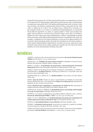327página
Desafios e perspectivas para gestores De uniDaDes De conservação
E quando é hora de parar de vez? Seria possível determinar esse momento na carreira
de um gestor de UC? Seguramente é plenamente possível passar toda a vida funcional
e se aposentar como gestor de UC e há muitos profissionais que assim viveram e vivem
suas carreiras. No entanto, parafraseando Caetano Veloso, cada gestor de UC “sabe
a dor e a delícia de ser o que é”. Se, em último caso, a delícia for se esvaindo, se a
dor aumentar muito, se as “coisas” se complicarem demasiadamente, se as pressões
forem além do suportável, ou, ainda, se o gestor perder o “tesão” para cumprir esse
papel, resta reconhecer o excessivo peso do fardo. Nesses casos, deve ser avaliada a
hipótese de abrir espaço para outros profissionais e utilizar o aprendizado na gestão
dessas áreas para uma saída profissionalmente honrosa e socialmente útil, como, por
exemplo, a academia (se tiver muita paciência), as artes (se tiver algum talento) ou o
crescente e financeiramente atrativo mercado de consultoria (se tiver bons contatos e
muito espírito empreendedor). Seguramente, em todos esses casos, tanto para os que
começam uma carreira nesse campo, quanto para aqueles que vão à busca de outros
desafios, ter sorte é determinante. Portanto, boa sorte!
REFERÊNCIAS
ANDION, C. Análise de redes e desenvolvimento local sustentável. Revista de Administração
Pública. Rio de Janeiro, v. 37, n.5, set/out, 2003.
ARAÚJO, M. A. R. Unidades de conservação no Brasil: da República à Gestão de Classe
Mundial. Belo Horizonte: SEGRAC Editora e Gráfica, 2007.
BESEN, F.; SALES, G. Contribuições da gestão para o Desenvolvimento Territorial
Sustentável (DTS).2009. Monografia (Doutorado em Administração). UFSC, 2009.
CAPRA, F. ‘Preface’ & ‘Speaking natures language: Principles for sustainability’. In: STONE, K.
AND BARLOW, Z. Ecological literacy: educating our children for a sustainable world. San
Francisco: Sierra Club Books, 2005.
DOUROJEANNI, M. J.; PÁDUA, M. T. J. Biodiversidade: a hora decisiva. Curitiba: Editora
UFPR, 2001.
IBAMA. Guia de Chefe. Manual de apoio ao gerenciamento de unidades de conservação
federais.IBAMA/GTZ,1999–2007.Disponívelem:http://www.ibama.gov.br.Originalmente
publicado em 1997. Acesso em 4 jan de 2009.
IBAMA. Diretrizes para capacitação e recrutamento de Chefes de UCs. Documento de
trabalho do Encontro Nacional de Chefes de UCs Federais. Manaus, 2002.
NOWOTNY, H.; SCOTT, P.; GIBBONS, M. Rethinking science, knowledge and the public
in an age of uncertainty. Cambridge: Polity Press, 2001.
PUPPIM O. J.A. Desafios do planejamento em políticas públicas: diferentes visões e práticas,
Revista de Administração Pública – RAP, v. 40, ano 2, pp. 273-288, 2006.
SABIA, C.P. de P.; ROSSINHOLI, M. Profissionalização	da	gestão	das	instituições	de	
ensino superior privadas na década de 1990. Universidade de Marília, 2001.
SANTILLI, J. Socioambientalismo e novos direitos. São Paulo: Peirópolis, 2005.
SVIRSKY, E. Seminário Internacional: construindo um modelo de co-gestão de Unidades
de Conservação para o Estado de São Paulo. São Paulo - ISA: 2003.
VIEIRA, P.H. F. Rumo ao desenvolvimento territorial sustentável: esboço de roteiro metodológico
participativo. Revista Eisforia. Florianópolis: v. 4, ano 4, dez., p. 249-309, 2006.
WWF_CursosUC.indb 327 31/08/2012 17:22:20
 