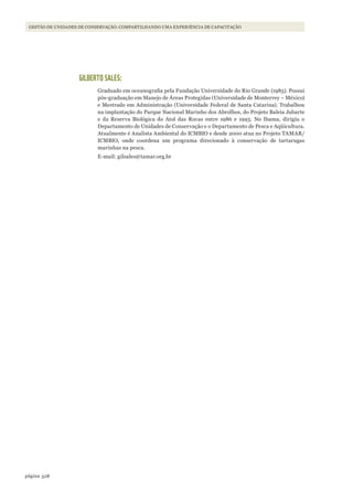 328página
Gestão de unidades de conservação: compartilhando uma experiência de capacitação
GILBERTO SALES:
Graduado em oceanografia pela Fundação Universidade do Rio Grande (1985). Possui
pós-graduação em Manejo de Áreas Protegidas (Universidade de Monterrey – México)
e Mestrado em Administração (Universidade Federal de Santa Catarina). Trabalhou
na implantação do Parque Nacional Marinho dos Abrolhos, do Projeto Baleia Jubarte
e da Reserva Biológica do Atol das Rocas entre 1986 e 1993. No Ibama, dirigiu o
Departamento de Unidades de Conservação e o Departamento de Pesca e Aqüicultura.
Atualmente é Analista Ambiental do ICMBIO e desde 2000 atua no Projeto TAMAR/
ICMBIO, onde coordena um programa direcionado à conservação de tartarugas
marinhas na pesca.
E-mail: gilsales@tamar.org.br
WWF_CursosUC.indb 328 31/08/2012 17:22:20
 