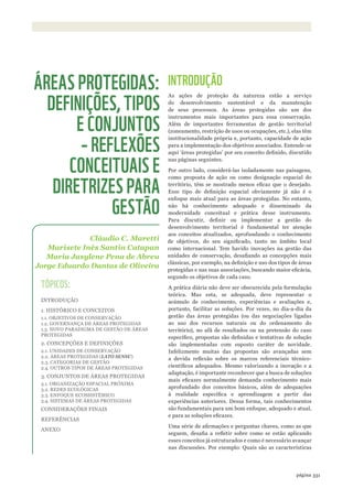 ©WWF-Brasil/adrianoGamBarini
331página 331página
INTRODUÇÃO
As ações de proteção da natureza estão a serviço
do desenvolvimento sustentável e da manutenção
de seus processos. As áreas protegidas são um dos
instrumentos mais importantes para essa conservação.
Além de importantes ferramentas de gestão territorial
(zoneamento, restrição de usos ou ocupações, etc.), elas têm
institucionalidade própria e, portanto, capacidade de ação
para a implementação dos objetivos associados. Entende-se
aqui ‘áreas protegidas’ por seu conceito definido, discutido
nas páginas seguintes.
Por outro lado, considerá-las isoladamente nas paisagens,
como proposta de ação ou como designação espacial do
território, têm se mostrado menos eficaz que o desejado.
Esse tipo de definição espacial obviamente já não é o
enfoque mais atual para as áreas protegidas. No entanto,
não há conhecimento adequado e disseminado da
modernidade conceitual e prática desse instrumento.
Para discutir, definir ou implementar a gestão do
desenvolvimento territorial é fundamental ter atenção
aos conceitos atualizados, aprofundando o conhecimento
de objetivos, do seu significado, tanto no âmbito local
como internacional. Tem havido inovações na gestão das
unidades de conservação, desafiando as concepções mais
clássicas, por exemplo, na definição e uso dos tipos de áreas
protegidas e nas suas associações, buscando maior eficácia,
segundo os objetivos de cada caso.
A prática diária não deve ser obscurecida pela formulação
teórica. Mas esta, se adequada, deve representar o
acúmulo de conhecimento, experiências e avaliações e,
portanto, facilitar as soluções. Por vezes, no dia-a-dia da
gestão das áreas protegidas (ou das negociações ligadas
ao uso dos recursos naturais ou do ordenamento do
território), no afã de resultados ou na pretensão do caso
específico, propostas são definidas e tentativas de solução
são implementadas com suposto caráter de novidade.
Infelizmente muitas das propostas são avançadas sem
a devida reflexão sobre os marcos referenciais técnico-
científicos adequados. Mesmo valorizando a inovação e a
adaptação, é importante reconhecer que a busca de soluções
mais eficazes normalmente demanda conhecimento mais
aprofundado dos conceitos básicos, além de adequações
à realidade específica e aprendizagem a partir das
experiências anteriores. Dessa forma, tais conhecimentos
são fundamentais para um bom enfoque, adequado e atual,
e para as soluções eficazes.
Uma série de afirmações e perguntas chaves, como as que
seguem, desafia a refletir sobre como se estão aplicando
esses conceitos já estruturados e como é necessário avançar
nas discussões. Por exemplo: Quais são as características
Cláudio C. Maretti
Marisete Inês Santin Catapan
Maria Jasylene Pena de Abreu
Jorge Eduardo Dantas de Oliveira
ÁREAS PROTEGIDAS:
DEFINIÇÕES, TIPOS
E CONJUNTOS
– REFLEXÕES
CONCEITUAIS E
DIRETRIZES PARA
GESTÃO
TÓPICOS:
INTRODUÇÃO
1. HISTÓRICO E CONCEITOS
1.1. OBJETIVOS DE CONSERVAÇÃO
1.2. GOVERNANÇA DE ÁREAS PROTEGIDAS
1.3. NOVO PARADIGMA DE GESTÃO DE ÁREAS
PROTEGIDAS
2. CONCEPÇÕES E DEFINIÇÕES
2.1. UNIDADES DE CONSERVAÇÃO
2.2. ÁREAS PROTEGIDAS (LATO SENSU)
2.3. CATEGORIAS DE GESTÃO
2.4. OUTROS TIPOS DE ÁREAS PROTEGIDAS
3. CONJUNTOS DE ÁREAS PROTEGIDAS
3.1. ORGANIZAÇÃO ESPACIAL PRÓXIMA
3.2. REDES ECOLÓGICAS
3.3. ENFOQUE ECOSSISTÊMICO
3.4. SISTEMAS DE ÁREAS PROTEGIDAS
CONSIDERAÇÕES FINAIS
REFERÊNCIAS
ANEXO
WWF_CursosUC.indb 331 31/08/2012 17:34:12
 