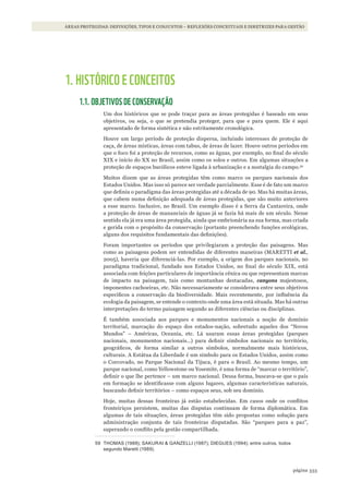 333página
ÁREAS PROTEGIDAS: DEFINIÇÕES, TIPOS E CONJUNTOS – REFLEXÕES CONCEITUAIS E DIRETRIZES PARA GESTÃO
1. HISTÓRICO E CONCEITOS
1.1. OBJETIVOS DE CONSERVAÇÃO
Um dos históricos que se pode traçar para as áreas protegidas é baseado em seus
objetivos, ou seja, o que se pretendia proteger, para que e para quem. Ele é aqui
apresentado de forma sintética e não estritamente cronológica.
Houve um largo período de proteção dispersa, incluindo interesses de proteção de
caça, de áreas místicas, áreas com tabus, de áreas de lazer. Houve outros períodos em
que o foco foi a proteção de recursos, como as águas, por exemplo, no final do século
XIX e início do XX no Brasil, assim como os solos e outros. Em algumas situações a
proteção de espaços bucólicos esteve ligada à urbanização e a nostalgia do campo.59
Muitos dizem que as áreas protegidas têm como marco os parques nacionais dos
Estados Unidos. Mas isso só parece ser verdade parcialmente. Esse é de fato um marco
que definiu o paradigma das áreas protegidas até a década de 90. Mas há muitas áreas,
que cabem numa definição adequada de áreas protegidas, que são muito anteriores
a esse marco. Inclusive, no Brasil. Um exemplo disso é a Serra da Cantareira, onde
a proteção de áreas de mananciais de águas já se fazia há mais de um século. Nesse
sentido ela já era uma área protegida, ainda que embrionária na sua forma, mas criada
e gerida com o propósito da conservação (portanto preenchendo funções ecológicas,
alguns dos requisitos fundamentais das definições).
Foram importantes os períodos que privilegiaram a proteção das paisagens. Mas
como as paisagens podem ser entendidas de diferentes maneiras (MARETTI et al.,
2005), haveria que diferenciá-las. Por exemplo, a origem dos parques nacionais, no
paradigma tradicional, fundado nos Estados Unidos, no final do século XIX, está
associada com feições particulares de importância cênica ou que representam marcas
de impacto na paisagem, tais como montanhas destacadas, canyons majestosos,
imponentes cachoeiras, etc. Não necessariamente se considerava entre seus objetivos
específicos a conservação da biodiversidade. Mais recentemente, por influência da
ecologia da paisagem, se entende o contexto onde uma área está situada. Mas há outras
interpretações do termo paisagem segundo as diferentes ciências ou disciplinas.
É também associada aos parques e monumentos nacionais a noção de domínio
territorial, marcação do espaço dos estados-nação, sobretudo aqueles dos “Novos
Mundos” – Américas, Oceania, etc. Lá usaram essas áreas protegidas (parques
nacionais, monumentos nacionais...) para definir símbolos nacionais no território,
geográficos, de forma similar a outros símbolos, normalmente mais históricos,
culturais. A Estátua da Liberdade é um símbolo para os Estados Unidos, assim como
o Corcovado, no Parque Nacional da Tijuca, é para o Brasil. Ao mesmo tempo, um
parque nacional, como Yellowstone ou Yosemite, é uma forma de “marcar o território”,
definir o que lhe pertence – um marco nacional. Dessa forma, buscava-se que o país
em formação se identificasse com alguns lugares, algumas características naturais,
buscando definir territórios – como espaços seus, sob seu domínio.
Hoje, muitas dessas fronteiras já estão estabelecidas. Em casos onde os conflitos
fronteiriços persistem, muitas das disputas continuam de forma diplomática. Em
algumas de tais situações, áreas protegidas têm sido propostas como solução para
administração conjunta de tais fronteiras disputadas. São “parques para a paz”,
superando o conflito pela gestão compartilhada.
59 THomas (1988); saKUrai & GanZElli (1987); diEGUEs (1994); entre outros, todos
segundo maretti (1989).
WWF_CursosUC.indb 333 31/08/2012 17:34:12
 