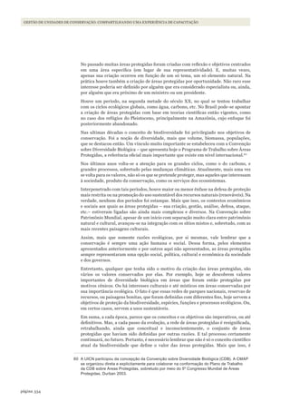 334página
Gestão de unidades de conservação: compartilhando uma experiência de capacitação
No passado muitas áreas protegidas foram criadas com reflexão e objetivos centrados
em uma área específica (em lugar de sua representatividade). E, muitas vezes,
apenas sua criação ocorreu em função de um só tema, um só elemento natural. Na
prática houve também a criação de áreas protegidas por oportunidade. Não raro esse
interesse poderia ser definido por alguém que era considerado especialista ou, ainda,
por alguém que era próximo de um ministro ou um presidente.
Houve um período, na segunda metade do século XX, no qual se tentou trabalhar
com os ciclos ecológicos globais, como água, carbono, etc. No Brasil pode-se apontar
a criação de áreas protegidas com base em teorias científicas então vigentes, como
no caso dos refúgios do Pleistoceno, principalmente na Amazônia, cujo enfoque foi
posteriormente abandonado.
Nas ultimas décadas o conceito de biodiversidade foi privilegiado nos objetivos de
conservação. Foi a noção de diversidade, mais que volume, biomassa, populações,
que se destacou então. Um vínculo muito importante se estabeleceu com a Convenção
sobre Diversidade Biológica – que apresenta hoje o Programa de Trabalho sobre Áreas
Protegidas, a referência oficial mais importante que existe em nível internacional.60
Nos últimos anos volta-se a atenção para os grandes ciclos, como o do carbono, e
grandes processos, sobretudo pelas mudanças climáticas. Atualmente, mais uma vez
se volta para os valores, não só os que se pretende proteger, mas aqueles que interessam
à sociedade, produto da conservação, como os serviços dos ecossistemas.
Interpenetrado com tais períodos, houve maior ou menor ênfase na defesa de proteção
mais restrita ou na promoção do uso sustentável dos recursos naturais (renováveis). Na
verdade, nenhum dos períodos foi estanque. Mais que isso, os contextos econômicos
e sociais aos quais as áreas protegidas – sua criação, gestão, análise, defesa, ataque,
etc.– estiveram ligadas são ainda mais complexos e diversos. Na Convenção sobre
Patrimônio Mundial, apesar de um início com separação muito clara entre patrimônio
natural e cultural, avançou-se na integração com os sítios mistos e, sobretudo, com as
mais recentes paisagens culturais.
Assim, mais que somente razões ecológicas, por si mesmas, vale lembrar que a
conservação é sempre uma ação humana e social. Dessa forma, pelos elementos
apresentados anteriormente e por outros aqui não apresentados, as áreas protegidas
sempre representaram uma opção social, política, cultural e econômica da sociedade
e dos governos.
Entretanto, qualquer que tenha sido o motivo da criação das áreas protegidas, são
vários os valores conservados por elas. Por exemplo, hoje se descobrem valores
importantes de diversidade biológica em áreas que foram então protegidas por
motivos cênicos. Ou há interesses culturais e até místicos em áreas conservadas por
sua importância ecológica. O fato é que essas redes de parques nacionais, reservas de
recursos, ou paisagens bonitas, que foram definidas com diferentes fins, hoje servem a
objetivos de proteção da biodiversidade, espécies, funções e processos ecológicos. Ou,
em certos casos, servem a usos sustentáveis.
Em suma, a cada época, parece que os conceitos e os objetivos são imperativos, ou até
definitivos. Mas, a cada passo da evolução, a rede de áreas protegidas é resignificada,
retrabalhando, ainda que conceitual e inconscientemente, o conjunto de áreas
protegidas que haviam sido definidas por outras razões. E tal processo certamente
continuará, no futuro. Portanto, é necessário lembrar que não é só o conceito científico
atual da biodiversidade que define o valor das áreas protegidas. Mais que isso, é
60 a UiCn participou da concepção da Convenção sobre diversidade Biológica (CdB). a CmaP
se organizou direta e explicitamente para colaborar na conformação do Plano de Trabalho
da CdB sobre Áreas Protegidas, sobretudo por meio do 5º Congresso mundial de Áreas
Protegidas, durban 2003.
WWF_CursosUC.indb 334 31/08/2012 17:34:12
 