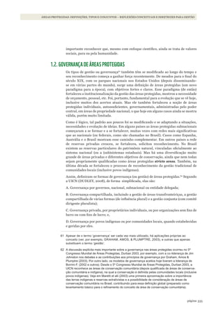 335página
ÁREAS PROTEGIDAS: DEFINIÇÕES, TIPOS E CONJUNTOS – REFLEXÕES CONCEITUAIS E DIRETRIZES PARA GESTÃO
importante reconhecer que, mesmo com enfoque científico, ainda se trata de valores
sociais, para ou pela humanidade.
1.2. GOVERNANÇA DE ÁREAS PROTEGIDAS
Os tipos de gestão ou governança61
também têm se modificado ao longo do tempo e
seu reconhecimento começa a ganhar força recentemente. De meados para o final do
século XIX, com os parques nacionais nos Estados Unidos (depois disseminando-
se em várias partes do mundo), surge uma definição de áreas protegidas (um novo
paradigma para a época), com objetivos fortes e claros. Esse paradigma (de então)
fortaleceu a institucionalização da gestão das áreas protegidas, mostrou a necessidade
de orçamento, pessoal, etc. Foi, portanto, fundamental para a evolução que se vê hoje,
inclusive muitos dos acertos atuais. Mas ele também fortaleceu a noção de áreas
protegidas individuais, autossuficientes, governamentais, administradas pelo poder
central, em áreas de propriedade nacional, o que hoje em alguns casos ainda se mostra
válida, porém muito limitada.
Como é lógico, tal padrão aos poucos foi se modificando e se adaptando a situações,
necessidades e evolução de ideias. Em alguns países as áreas protegidas subnacionais
começaram a se formar e a se fortalecer, muitas vezes com redes mais significativas
que as nacionais (ou federais, como são chamadas no Brasil). Casos como Espanha,
Austrália e o Brasil mostram esse caminho complementar. Em outros países a rede
de reservas privadas cresceu, se fortaleceu, solicitou reconhecimento. No Brasil
existem as reservas particulares do patrimônio natural, vinculadas oficialmente ao
sistema nacional (ou a (sub)sistemas estaduais). Mas há uma diversificação muito
grande de áreas privadas e diferentes objetivos de conservação, ainda que nem todas
sejam propriamente qualificadas como áreas protegidas stricto sensu. Também, na
última década se fortaleceu o processo de reconhecimento da gestão tradicional de
comunidades locais (inclusive povos indígenas).
Assim, definiram-se formas de governança (ou gestão) de áreas protegidas.62
Segundo
a UICN (DUDLEY, 2008), de forma simplificada, elas são:
A. Governança por governos, nacional, subnacional ou entidade delegada;
B. Governança compartilhada, incluindo a gestão de áreas transfronteiriças, a gestão
compartilhada de várias formas (de influência plural) e a gestão conjunta (com comitê
dirigente pluralista);
C. Governança privada, por proprietários individuais, ou por organizações sem fins de
lucro ou com fins de lucro; e,
D. Governança por povos indígenas ou por comunidades locais, quando estabelecidas
e geridas por eles.
61 apesar de o termo ‘governança’ ser cada vez mais utilizado, há aplicações próprias ao
conceito (ver, por exemplo, GraHam, amos, & PlUmPTrE, 2003), e outras que apenas
substituem o termo ‘gestão’.
62 a discussão explícita mais importante sobre a governança nas áreas protegidas ocorreu no 5º
Congresso mundial de Áreas Protegidas, durban 2003, por exemplo, com a co-liderança de Jim
Johnston nos debates e as contribuições aos princípios de governança por Graham, amos &
Plumptre (2003). Por outro lado, os modelos de governança aceitos hoje tiveram a liderança de
Borrini-F. (2002 e outros). desde o 5º Congresso mundial de Áreas Protegidas, durban 2003, a
UiCn reconhece as áreas de conservação comunitária (depois qualificada de áreas de conserva-
ção comunitária e indígena), na qual a conservação é definida pelas comunidades locais (inclusive
povos indígenas). Veja em maretti et alii (2003) uma primeira aproximação sobre a importância
das terras indígenas e reservas extrativistas e a possibilidade de consideração de áreas de
conservação comunitária no Brasil, contribuindo para essa definição global (preparado como
levantamento básico para o refinamento do conceito de área de conservação comunitária).
WWF_CursosUC.indb 335 31/08/2012 17:34:12
 