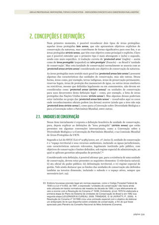 339página
ÁREAS PROTEGIDAS: DEFINIÇÕES, TIPOS E CONJUNTOS – REFLEXÕES CONCEITUAIS E DIRETRIZES PARA GESTÃO
2. CONCEPÇÕES E DEFINIÇÕES
Num primeiro momento, é possível reconhecer dois tipos de áreas protegidas:
aquelas áreas protegidas lato sensu, que não apresentam objetivos explícitos de
conservação da natureza, mas contribuem de forma significativa para esse fim, e as
áreas protegidas stricto sensu, que têm esse objetivo como principal e explícito. Claro
que é possível entender que o primeiro tipo é mais abrangente e inclui o segundo,
sendo este mais específico. A tradução correta de ‘protected area’ (inglês) – assim
como de ‘área protegida’ (espanhol) ou ‘aire protégée’ (francês) – no Brasil é ‘unidade
de conservação’. Mas esta (unidade de conservação) normalmente se associa com as
‘protected areas stricto sensu’ considerando seu objetivo de conservação da natureza.
As áreas protegidas num sentido mais geral (ou ‘protected areas lato sensu’) possuem
algumas das características das unidades de conservação, mas não outras. Dessa
forma, áreas como, por exemplo, terras indígenas, áreas de preservação permanente,
reservas legais, áreas de proteção dos mananciais de água, ou outras áreas similares
ou restritivas, mesmo que definidas legalmente ou em zoneamentos, não devem ser
consideradas como ‘protected areas (stricto sensu)’ ou unidades de conservação
para usos decorrentes desta definição legal – como, por exemplo, a lista de áreas
protegidas das Nações Unidas (como ‘stricto sensu’). Mas algumas dessas poderiam
estar incluídas no grupo das ‘protected areas lato sensu’ – ressalvados aqui os casos
onde reconhecimentos oficiais podem (ou devem) ocorrer (ainda que a área não seja
‘protected área stricto sensu’), como para a Convenção sobre Diversidade Biológica e
para a Convenção sobre o Patrimônio Mundial, entre outras.
2.1. UNIDADES DE CONSERVAÇÃO
Nesse item inicialmente é exposta a definição brasileira de unidade de conservação,
para, depois explicar as definições de “área protegida” (stricto sensu) que estão
presentes em algumas convenções internacionais, como a Convenção sobre a
Diversidade Biológica e a Convenção do Patrimônio Mundial, e na Comissão Mundial
de Áreas Protegidas da UICN.
Segundo a Lei do SNUC (Lei nº 9.985/2000, art. 2º, inciso I), unidade de conservação
é o “espaço territorial e seus recursos ambientais, incluindo as águas jurisdicionais,
com características naturais relevantes, legalmente instituído pelo público, com
objetivos de conservação e limites definidos, sob regime especial de administração, ao
qual se aplicam garantias adequadas de proteção”.63
Considerando esta definição, é possível afirmar que, para a existência de uma unidade
de conservação, devem estar presentes os seguintes elementos: i) relevância natural;
ii) ato oficial do poder público; iii) delimitação territorial; e iv) regime especial de
gestão. Vale ainda destacar que os limites das unidades de conservação são definidos
também na terceira dimensão, incluindo o subsolo e o espaço aéreo, sempre que
necessário (art. 24).
63 Embora houvesse previsão legal em normas esparsas, como o Código Florestal Federal de
1936 e a lei nº 6.902, de 1981, a expressão “unidades de conservação” não havia ainda
sido utilizada em textos normativos até meados da década de 1980, o que efetivamente só
veio a ocorrer com a resolução do Conama nº 10/86. Entretanto, já em 1979 foi elaborada a
primeira etapa do Plano do sistema de Unidades de Conservação do Brasil e em 1982 sua
segunda etapa (lEUZinGEr & CUrEaU, 2008; TrindadE, G. & laVraTTi, P., 2009). a
resolução do Conama nº 10/1986 criou uma comissão especial com o objetivo de elaborar
um anteprojeto de lei que disponha sobre unidades de conservação, a fim de que fosse
apreciado pelo Plenário do Conselho nacional do meio ambiente (Conama).
WWF_CursosUC.indb 339 31/08/2012 17:34:15
 