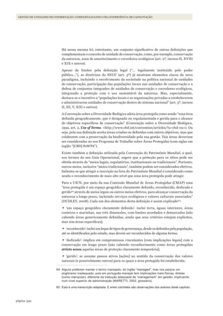 340página
Gestão de unidades de conservação: compartilhando uma experiência de capacitação
Há nessa mesma lei, entretanto, um conjunto significativo de outras definições que
complementam o conceito de unidade de conservação, como, por exemplo, conservação
da natureza, zona de amortecimento e corredores ecológicos (art. 2º, incisos II, XVIII
e XIX e outros).
Apesar de limites pela definição legal (“... legalmente instituído pelo poder
público...”), as diretrizes do SNUC (art. 5º) já mostram elementos claros do novo
paradigma, incluindo o envolvimento da sociedade na política nacional de unidades
de conservação, participação das populações locais nas unidades de conservação e a
defesa de conjuntos integrados de unidades de conservação e corredores ecológicos,
integrando a proteção com o uso sustentável da natureza. Mas, especialmente,
destaca-se o incentivo a “populações locais e as organizações privadas a estabelecerem
e administrarem unidades de conservação dentro do sistema nacional” (art. 5º, incisos
II, III, V, XIII e outros).
A Convenção sobre a Diversidade Biológica adota área protegida como sendo “uma área
definida geograficamente, que é designada ou regulamentada e gerida para o alcance
de objetivos específicos de conservação” (Convenção sobre a Diversidade Biológica,
1992, art. 2, Use of Terms. <http://www.cbd.int/convention/articles/?a=cbd-02>). Ou
seja, pela sua definição aceita áreas criadas ou definidas com outros objetivos, mas que
colaborem com a preservação da biodiversidade pela sua gestão. Tais áreas deveriam
ser consideradas no seu Programa de Trabalho sobre Áreas Protegidas (com siglas em
inglês “[CBD] PoWPA”).
Existe também a definição utilizada pela Convenção do Patrimônio Mundial, a qual,
nos termos do seu Guia Operacional, sugere que a proteção para os sítios pode ser
obtida através de “meios legais, regulatórios, institucionais ou tradicionais”. Portanto,
outros meios, inclusive “meios tradicionais”, também podem ser considerados efetivos.
Salienta-se que atingir a inscrição na lista do Patrimônio Mundial é considerado como
sendo o reconhecimento de mais alto nível que uma área protegida pode atingir.
Para a UICN, por meio da sua Comissão Mundial de Áreas Protegidas (CMAP) uma
“área protegida é um espaço geográfico claramente definido, reconhecido, dedicado e
gerido64
através de meios legais ou outros meios efetivos, para alcançar conservação da
natureza a longo prazo, incluindo serviços ecológicos e valores culturais associados”
(DUDLEY, 2008). Cada um dos elementos desta definição é assim explicado65
:
•	‘um espaço geográfico claramente definido’: inclui terra, águas interiores, áreas
costeiras e marinhas, nas três dimensões, com limites acordados e demarcados [não
cabendo áreas genericamente definidas, ainda que seus critérios estejam explícitos,
mas sim áreas específicas];
•	‘reconhecido’:incluiumlequedetiposdegovernança,desdeosdefinidospelapopulação,
até os identificados pelo estado, mas devem ser reconhecidos de alguma forma;
•	‘dedicado’: implica em compromissos vinculantes [com implicações legais] com a
conservação em longo prazo [não cabendo reconhecimento como áreas protegidas
stricto sensu aquelas áreas de proteção claramente temporária];
•	‘gerido’: se assume passos ativos [ações] no sentido da conservação dos valores
naturais (e possivelmente outros) para os quais a área protegida foi estabelecida;
64 alguns preferem manter o termo manejado, do inglês “managed”, mas nos parece um
anglicismo inadequado, pois em português manejar tem implicações mais físicas, diretas
(como manipular), diferente da tradução adequada de “management” em gestão, implicando
num nível superior de administração (marETTi, 2002, glossário).
65 Esta é uma transcrição adaptada. E entre colchetes são observações dos autores deste capítulo.
WWF_CursosUC.indb 340 31/08/2012 17:34:15
 