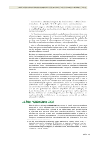 341página
ÁREAS PROTEGIDAS: DEFINIÇÕES, TIPOS E CONJUNTOS – REFLEXÕES CONCEITUAIS E DIRETRIZES PARA GESTÃO
•	‘conservação’: se refere à manutenção in situ dos ecossistemas e habitats naturais e
seminaturais e de populações viáveis de espécies em seus ambientes naturais;
•	‘natureza’: sempre se refere à biodiversidade, nos níveis dos ecossistemas, espécies
e variabilidade genética, mas também se refere à geodiversidade, relevos e valores
naturais mais amplos66
;
•	‘serviços dos ecossistemas associados’: pode incluir o suprimento de serviços, como
alimentos e água, a regulação de serviços, como regularização, controle ou retardo de
enchentes, secas, degradação das terras e doenças, a manutenção das condições dos
serviços, como formação de solos, ciclagem de nutrientes, e serviços culturais, como
benefícios recreacionais, espirituais, religiosos e outros não materiais; e
•	valores culturais associados: que não interferem nos resultados de conservação
[mas representam os significados que os grupos sociais, culturalmente diferenciados
ou não, atribuam à natureza protegida ou parte dela, segundo algum dos possíveis
variados enfoques culturais].
Portanto, os elementos principais que compõem essa definição internacional não são
muito distintos da definição legal brasileira, sendo que alguns desses elementos já se
encontravam na brasileira antes da última modificação da UICN, como os objetivos de
conservação, a delimitação explícita e a gestão especial e específica.
Assim, no Brasil, a diferença entre uma perspectiva genérica (em ‘área protegida’,
no seu sentido amplo) e o que é definido como unidade de conservação (com sentido
mais restrito) é expressa na definição apresentada e no que se subentende dela, como
destacado.
É necessário considerar a importância dos mecanismos especiais, específicos,
administrativos ou de gestão, que são claramente expressos na definição brasileira.
Positivamente, essa definição legal brasileira inclui a noção de unidade operacional ou
administrativa –”sob regime especial de administração”. A definição atual da UICN os
incorpora melhor, mas isso não estava tão claro antes de 2008. Um zoneamento de uso
e ocupação do solo pode expressar um acordo social, mas se não for acompanhando de
instrumentos claros de implementação, não representa uma força ativa. As unidades
de conservação representam de alguma forma uma definição do uso do solo, mas
elas têm uma particularidade muitíssimo importante, são uma instituição, isto
é, um departamento, um nível organizacional, que pressupõe equipe, orçamento,
funções, atividades; não um elemento passivo, mas ativo. Algo que promove, e não
simplesmente define os objetivos, ou em um mapa, ou em uma lei, tem melhores
chances de resultados.
2.2. ÁREAS PROTEGIDAS (LATO SENSU )
Dentre as áreas protegidas (lato sensu), para o caso do Brasil, interessa mencionar,
sobretudo as terras indígenas, com valor de conservação demonstrado. As terras
indígenas têm delimitação explícita, e em alguns casos uma gestão especial
e específica, mas não têm dentre seus objetivos principais a conservação da
natureza. Os objetivos de uma terra indígena são essencialmente de proteção ao
grupo social, portanto proteção social e cultural. Como é do interesse normal dos
indígenas as condições naturais, o acesso a recursos dos ecossistemas, suas áreas
66 Um item muito importante do debate (em almería, Espanha, por dudley e stolton, 2008) – e
defendido, com nuances próprias, por C. C. maretti, J. m. mallarach, entre outros –, não bem
refletido nessa explicação em dudley (2008), foi a consideração de que o objetivo das áreas
protegidas deveria ser compreendido por diferentes culturas, em línguas diversas. E, portanto,
reforçou-se o uso de “natureza”.
WWF_CursosUC.indb 341 31/08/2012 17:34:15
 