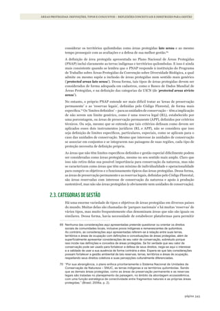 343página
ÁREAS PROTEGIDAS: DEFINIÇÕES, TIPOS E CONJUNTOS – REFLEXÕES CONCEITUAIS E DIRETRIZES PARA GESTÃO
considerar os territórios quilombolas como áreas protegidas lato sensu e ao mesmo
tempo prosseguir com as avaliações e a defesa de sua melhor gestão.69
A definição de área protegida apresentada no Plano Nacional de Áreas Protegidas
(PNAP) inclui claramente as terras indígenas e territórios quilombolas. E isso é ainda
mais consistente quando se lembra que o PNAP responde à instituição do Programa
de Trabalho sobre Áreas Protegidas da Convenção sobre Diversidade Biológica, a qual
admite ou mesmo supõe a inclusão de áreas protegidas num sentido mais genérico
(‘protected areas lato sensu’). Dessa forma, tais tipos de áreas protegidas devem ser
considerados de forma adequada em cadastros, como o Banco de Dados Mundial de
Áreas Protegidas, e na definição das categorias da UICN (de ‘protected areas stricto
sensu’).
No entanto, o próprio PNAP entende ser mais difícil tratar as ‘áreas de preservação
permanente’ e as ‘reservas legais’, definidas pelo Código Florestal, de forma mais
específica.70
Os ‘limites definidos’ – para as unidades de conservação – têm a implicação
de não serem um limite genérico, como é uma reserva legal (RL), estabelecido por
uma porcentagem, ou áreas de preservação permanente (APP), definidos por critérios
técnicos. Ou seja, mesmo que se entenda que tais critérios definam como devem ser
aplicados esses dois instrumentos jurídicos (RL e APP), não se considera que isso
seja definição de limites específicos, particulares, especiais, como se aplicam para o
caso das unidades de conservação. Mesmo que interesse às unidades de conservação
se associar em conjuntos e se integrarem nas paisagens de suas regiões, cada tipo de
proteção necessita de definição própria.
As áreas que não têm limites específicos definidos e gestão especial dificilmente podem
ser consideradas como áreas protegidas, mesmo no seu sentido mais amplo. Claro que
isso não retira delas sua possível importância para conservação da natureza, mas não
se caracterizam como áreas que têm um mínimo de individualidade e operacionalidade
para cumprir os objetivos e o funcionamento típicos das áreas protegidas. Dessa forma,
as áreas de preservação permanente e as reservas legais, definidas pelo Código Florestal,
são áreas reservadas com interesse de conservação da natureza e apoio à produção
sustentável, mas não são áreas protegidas (e obviamente nem unidades de conservação).
2.3. CATEGORIAS DE GESTÃO
Há uma enorme variedade de tipos e objetivos de áreas protegidas em diversos países
do mundo. Muitas delas são chamadas de ‘parques nacionais’ e há muitas ‘reservas’ de
vários tipos, mas muito frequentemente elas denominam áreas que não são iguais ou
similares. Dessa forma, havia necessidade de estabelecer plataformas para permitir
69 nenhuma das considerações aqui apresentadas pretende questionar ou orientar os direitos
sociais de comunidades locais, inclusive povos indígenas e remanescentes de quilombos.
ao contrário, as considerações aqui apresentadas referem-se à relação entre suas terras,
territórios e áreas de ocupação com definições e conceituações de áreas protegidas, além de
superficialmente apresentar considerações de seu valor de conservação, sobretudo porque
isso incide nas definições e conceitos de áreas protegidas. se for verdade que seu valor de
conservação pode ser usado para fortalecer a defesa de seus direitos, nega-se aqui o interesse
e a validade de usar a sua ausência de forma contrária a eles. Espera-se que tais considerações
possam fortalecer a gestão ambiental de tais reservas, terras, territórios e áreas de ocupação,
respeitando seus direitos coletivos e suas percepções culturalmente diferenciadas.
70 “Por sua abrangência, o plano enfoca prioritariamente o sistema nacional de Unidades de
Conservação da natureza – snUC, as terras indígenas e os territórios quilombolas. sendo
que as demais áreas protegidas, como as áreas de preservação permanente e as reservas
legais são tratadas no planejamento da paisagem, no âmbito da abordagem ecossistêmica,
com uma função estratégica de conectividade entre fragmentos naturais e as próprias áreas
protegidas.” (Brasil, 2006a, p. 2).
WWF_CursosUC.indb 343 31/08/2012 17:34:15
 