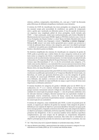 344página
Gestão de unidades de conservação: compartilhando uma experiência de capacitação
sínteses, análises, comparações, intercâmbios, etc., sem que o “ruído” da discussão
pelas diferenças de definição atrapalhasse totalmente essas intenções.
O sistema da UICN de classificação das áreas protegidas em categorias de gestão
(ou manejo) surgiu pela necessidade de estabelecer um padrão de comparação
entre a gestão que é praticada em diferentes países. E isso foi quando do interesse
em organizar uma compilação global de áreas protegidas, tarefa iniciada pela
UICN – e hoje continuada, ainda mais institucionalizada, pelo Centro Mundial de
Monitoramento da Conservação (WCMC, ligado ao PNUMA), inclusive com a ‘Lista de
Áreas Protegidas das Nações Unidas’ e o atual ‘Banco de Dados Mundial sobre Áreas
Protegidas’71
. ‘Falando uma linguagem comum’ (“Speaking a common language”,
Bishop et alii, 2004) é um nome muito apropriado para o projeto que promoveu a
revisão da aplicação desse sistema e das categorias, pois esse é seu objetivo principal
– estabelecer um padrão para entendimento mútuo –, apesar de ter explorado outras
frentes e descoberto gratas novidades.
No histórico simplificado dos sistemas de classificação em categorias de gestão da
UICN, pode-se perceber que o núcleo básico de cinco categorias existia já em 1978
(sem contar as categorias não direta e explicitamente relacionadas à conservação da
natureza ou de reconhecimentos internacionais). A revisão iniciada em 1984 foi levada
à discussão no 4º Congresso Mundial de Parques Nacionais e Outras Áreas Protegidas,
Caracas 1992 (Recomendação nº 17), e a ela foi acrescentada uma categoria, a VI,
tendo como um dos objetivos o uso sustentável de recursos naturais (renováveis). Essa
nova classificação de seis categorias foi referendada pela Assembléia Geral da UICN,
Buenos Aires, em 1994 (Resolução nº 19.4).
Discussões e documentos promovidos pela UICN em vários eventos e suas preparações
resultaram na publicação apresentada no 4º Congresso Mundial de Conservação, em
Barcelona, em 2008, que apresenta diretrizes para o uso das categorias de gestão
de unidades de conservação (DUDLEY, 2008). Essas novas descrições, e alguma
nova definição, não mudam a estrutura do sistema de seis (ou sete, conforme se
leia) categorias, definido em 1992 (ratificado em 1994), o qual revisou de forma mais
importante as definições anteriores.72
O sistema brasileiro de categorias de gestão é definido pela Lei do SNUC (Lei no
9.985/2000, art. 7º a 21 e outros), incluindo estação ecológica, reserva biológica,
parque nacional, monumento natural e refúgio da vida silvestre –consideradas como
unidades de conservação de proteção integral– e área de proteção ambiental, área
de relevante interesse ecológico, florestal nacional (ou sua equivalente estadual ou
municipal), reserva extrativista, reserva de fauna, reserva de desenvolvimento
sustentável e reserva particular do patrimônio natural –consideradas como unidades
de conservação de uso sustentável.
O sistema de categorias, como estabelecido pela UICN, e aceito em grande parte do
mundo, se organiza por objetivos de gestão (ou manejo). Cada categoria de gestão é
definida por um conjunto de objetivos e procuram identificar situações nas quais pode
haver sinergia positiva. Segundo as diretrizes da UICN, para cada categoria há objetivo
ou objetivos principais, combinados, de forma específica. Entende-se que tais objetivos
primários são obrigatórios. A eles se associam também vários objetivos específicos
complementares, que nem sempre são de aplicação ou cumprimento obrigatório
– e podem até representar condições ocasionais. Mas todos eles se subordinam ao
objetivo principal geral de proteção da natureza (o qual sempre se assumiu, mas nas
71 Ver: <http://www.unep-wcmc.org/world-database-on-protected-areas-wdpa_76.html>
72 Veja em maretti et alii (2005) o desenvolvimento das razões que levaram à categoria Vi e sua
importância e em dudley (2008, pp. 22-3 e outras) suas diretrizes atuais.
WWF_CursosUC.indb 344 31/08/2012 17:34:15
 