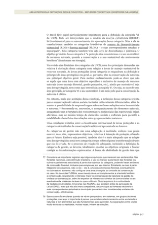 347página
ÁREAS PROTEGIDAS: DEFINIÇÕES, TIPOS E CONJUNTOS – REFLEXÕES CONCEITUAIS E DIRETRIZES PARA GESTÃO
O Brasil teve papel particularmente importante para a definição da categoria Vi
da UICN. Pode ser interpretado que o modelo da reserva extrativista (RESEX)
foi fundamental para o convencimento da aprovação dessa categoria. Mas a ela se
correlacionam também as categorias brasileiras de reserva de desenvolvimento
sustentável (RDS) e floresta nacional (FLONA – e suas correspondentes estadual e
municipal)77
. Esta categoria também tem sido alvo de desconfiança e polêmica. O
objetivo primário dessa categoria é “a proteção dos ecossistemas e o uso sustentável
de recursos naturais, quando a conservação e o uso sustentável são mutuamente
benéficos” [funcionam em sinergia].
Na revisão das diretrizes das categorias da UICN, uma das principais demandas era
relativa à distinção dessa categoria com relação a áreas de manejo sustentável de
recursos naturais. As áreas protegidas dessa categoria se enquadram na definição e
princípio de áreas protegidas em geral, e, portanto, têm na conservação da natureza
seu principal objetivo geral. Para melhor esclarecimento pode-se dizer que não
se supõe que uma área com objetivo específico e exclusivo de manejo de recursos
naturais (como manejo florestal, gestão pesqueira, etc.), ainda que sustentável, seja
uma área protegida, nem como aqui entendida a categoria VI. Ou seja, no caso de uma
área protegida de categoria VI o uso sustentável é um meio pelo qual a conservação da
natureza é obtida.
No entanto, mais que aceitação dessa condição, a definição dessa categoria orienta
para a conservação de valores sociais, inclusive culturalmente diferenciados, além de
manter a possibilidade de reaprendizagem sobre melhores relações entre humanidade
e natureza.78
Recomenda-se, outrossim, o acompanhamento de elementos naturais,
assegurando que a estrutura dos ecossistemas e a composição das espécies não sejam
alteradas, mas ao mesmo tempo de elementos sociais e culturais para garantir a
estabilidade e benefícios das relações entre grupos sociais e natureza.
Uma correlação tentativa entre a classificação internacional de áreas protegidas e as
categorias de unidades de conservação brasileiras é apresentada no Anexo 1.
As categorias de gestão não são uma adaptação à realidade, embora isso possa
ocorrer, mas, sim, representam objetivos, relativos à intenção de proteção, olhando
para o futuro. Embora seja possível, também não é o mais adequado que se adapte
uma área protegida a uma nova categoria porque sofreu alguma transformação depois
que ela foi criada. Se o processo de criação foi adequado, incluindo a definição da
categoria de gestão, se deveria, idealmente, manter os objetivos originais e buscar
corrigir as transformações equivocadas. A busca de efetividade de gestão tem que
77 Considera-se importante registrar aqui alguns equívocos que merecem ser esclarecidos. nas
florestas nacionais, pela definição brasileira, o uso ou manejo sustentável das florestas (ou
outros ecossistemas associados) é parte dos objetivos da categoria, podendo haver até áreas
de concessão florestal, inclusive para empresas, em seu interior. Entretanto, se isso é parte
integrante dos objetivos, não o é só – isto é, uma área de manejo florestal, eventualmente
via concessão, somente, não configura uma área protegida, ou unidade de conservação
no caso. no caso das Flonas, esse manejo deve ser complementar e orientado também
a conservação, respeitando o interesse maior da conservação da natureza na gestão da
unidade de conservação, além de respeitar os interesses e direitos de comunidades locais
eventualmente presentes na área ou que a utilizam. outro equívoco é a continuidade
da tradição de atividades minerarias nas Flonas, que existiam antes da aprovação da
lei do snUC, mas que não são mais compatíveis, uma vez que as florestas nacionais e
suas correspondentes estaduais e municipais passaram a ser consideradas unidades de
conservação, stricto sensu.
78 Essas coisas ficam claras quando se vê em perspectiva, em sistemas, em grupos de áreas
protegidas, mas aqui o importante é pensar que existem relacionamentos entre sociedade e
natureza e tem elementos que são fundamentais para aprender. as separações entre visões
muito técnicas e a realidade, muitas vezes, inibem as soluções.
WWF_CursosUC.indb 347 31/08/2012 17:34:16
 