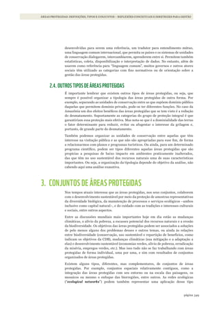 349página
ÁREAS PROTEGIDAS: DEFINIÇÕES, TIPOS E CONJUNTOS – REFLEXÕES CONCEITUAIS E DIRETRIZES PARA GESTÃO
desenvolvidas para serem uma referência, um tradutor para entendimento mútuo,
uma linguagem comum internacional, que permita os países e os sistemas de unidades
de conservação dialogarem, intercambiarem, aprenderem entre si. Permitem também
estatísticas, coleta, disponibilização e interpretação de dados. No entanto, além de
usarem como referência para “linguagem comum”, muitos governos e outros atores
sociais têm utilizado as categorias com fins normativos ou de orientação sobre a
gestão das áreas protegidas.
2.4. OUTROS TIPOS DE ÁREAS PROTEGIDAS
É importante lembrar que existem outros tipos de áreas protegidas, ou seja, que
sempre é possível organizar a tipologia das áreas protegidas de outra forma. Por
exemplo, separando as unidades de conservação entre as que supõem domínio público
daquelas que permitem domínio privado, pode-se ter diferentes funções. No caso da
Amazônia um dos efeitos benéficos das áreas protegidas que se tem visto é a redução
do desmatamento. Supostamente as categorias do grupo de proteção integral é que
garantiriam essa proteção mais efetiva. Mas nota-se que é a dominialidade das terras
o fator determinante para reduzir, evitar ou afugentar o interesse da grilagem e,
portanto, de grande parte do desmatamento.
Também podemos organizar as unidades de conservação entre aquelas que têm
interesse na visitação pública e as que não são apropriadas para esse fim, de forma
a relacionarmos com planos e programas turísticos. Ou ainda, para um determinado
programa científico, podem ser tipos diferentes aquelas áreas protegidas que são
propícias a pesquisas de baixo impacto em ambientes praticamente inalterados,
das que têm no uso sustentável dos recursos naturais uma de suas características
importantes. Ou seja, a organização da tipologia depende do objetivo da análise, não
cabendo aqui uma análise exaustiva.
3. CONJUNTOS DE ÁREAS PROTEGIDAS
Nos tempos atuais interessa que as áreas protegidas, nos seus conjuntos, colaborem
com o desenvolvimento sustentável por meio da proteção de amostras representativas
da diversidade biológica, da manutenção de processos e serviços ecológicos –ambos
inclusive como capital natural–, e do cuidado com as tradições e interesses culturais
e sociais, entre outros aspectos.
Entre as discussões mundiais mais importantes hoje em dia estão as mudanças
climáticas, o alívio da pobreza, a escassez potencial dos recursos naturais e a erosão
da biodiversidade. Os objetivos das áreas protegidas podem ser associados a soluções
de pelo menos alguns dos problemas desses e outros temas, ou ainda às relações
entre biodiversidade (conservação, uso sustentável e repartição de benefícios, como
indicam os objetivos da CDB), mudanças climáticas (sua mitigação e a adaptação a
elas) e desenvolvimento sustentável (economias verdes, alívio de pobreza, erradicação
da miséria, empregos verdes, etc.). Mas isso tudo não se faz trabalhando com áreas
protegidas de forma individual, uma por uma, e sim com resultados de conjuntos
organizados de áreas protegidas.
Existem alguns tipos, diferentes, mas complementares, de conjuntos de áreas
protegidas. Por exemplo, conjuntos espaciais relativamente contíguos, como a
integração das áreas protegidas com seu entorno ou na escala das paisagens, os
mosaicos ou mesmo o enfoque das biorregiões, entre outros. As redes ecológicas
(“ecological networks”) podem também representar uma aplicação desse tipo
WWF_CursosUC.indb 349 31/08/2012 17:34:18
 