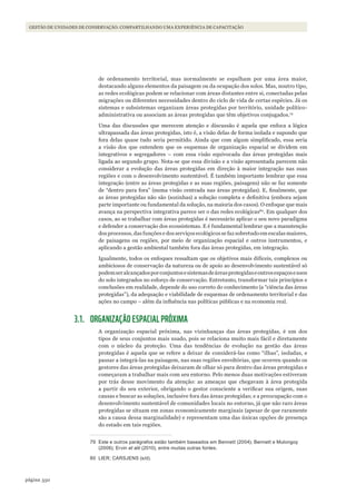 350página
Gestão de unidades de conservação: compartilhando uma experiência de capacitação
de ordenamento territorial, mas normalmente se espalham por uma área maior,
destacando alguns elementos da paisagem ou da ocupação dos solos. Mas, noutro tipo,
as redes ecológicas podem se relacionar com áreas distantes entre si, conectadas pelas
migrações ou diferentes necessidades dentro do ciclo de vida de certas espécies. Já os
sistemas e subsistemas organizam áreas protegidas por território, unidade político-
administrativa ou associam as áreas protegidas que têm objetivos conjugados.79
Uma das discussões que merecem atenção e discussão é aquela que enfoca a lógica
ultrapassada das áreas protegidas, isto é, a visão delas de forma isolada e supondo que
fora delas quase tudo seria permitido. Ainda que com algum simplificado, essa seria
a visão dos que entendem que os esquemas de organização espacial se dividem em
integrativos e segregadores – com essa visão equivocada das áreas protegidas mais
ligada ao segundo grupo. Nota-se que essa divisão e a visão apresentada parecem não
considerar a evolução das áreas protegidas em direção à maior integração nas suas
regiões e com o desenvolvimento sustentável. É também importante lembrar que essa
integração (entre as áreas protegidas e as suas regiões, paisagens) não se faz somente
de “dentro para fora” (numa visão centrada nas áreas protegidas). E, finalmente, que
as áreas protegidas não são (sozinhas) a solução completa e definitiva (embora sejam
parte importante ou fundamental da solução, na maioria dos casos). O enfoque que mais
avança na perspectiva integrativa parece ser o das redes ecológicas80
. Em qualquer dos
casos, ao se trabalhar com áreas protegidas é necessário aplicar o seu novo paradigma
e defender a conservação dos ecossistemas. E é fundamental lembrar que a manutenção
dos processos, das funções e dos serviços ecológicos se faz sobretudo em escalas maiores,
de paisagens ou regiões, por meio de organização espacial e outros instrumentos, e
aplicando a gestão ambiental também fora das áreas protegidas, em integração.
Igualmente, todos os enfoques ressaltam que os objetivos mais difíceis, complexos ou
ambiciosos de conservação da natureza ou de apoio ao desenvolvimento sustentável só
podemseralcançadosporconjuntosesistemasdeáreasprotegidaseoutrosespaçoseusos
do solo integrados no esforço de conservação. Entretanto, transformar tais princípios e
conclusões em realidade, depende do uso correto do conhecimento (a “ciência das áreas
protegidas”), da adequação e viabilidade de esquemas de ordenamento territorial e das
ações no campo – além da influência nas políticas públicas e na economia real.
3.1. ORGANIZAÇÃO ESPACIAL PRÓXIMA
A organização espacial próxima, nas vizinhanças das áreas protegidas, é um dos
tipos de seus conjuntos mais usado, pois se relaciona muito mais fácil e diretamente
com o núcleo da proteção. Uma das tendências de evolução na gestão das áreas
protegidas é aquela que se refere a deixar de considerá-las como “ilhas”, isoladas, e
passar a integrá-las na paisagem, nas suas regiões envoltórias, que ocorreu quando os
gestores das áreas protegidas deixaram de olhar só para dentro das áreas protegidas e
começaram a trabalhar mais com seu entorno. Pelo menos duas motivações estiveram
por trás desse movimento da atenção: as ameaças que chegavam à área protegida
a partir do seu exterior, obrigando o gestor consciente a verificar sua origem, suas
causas e buscar as soluções, inclusive fora das áreas protegidas; e a preocupação com o
desenvolvimento sustentável de comunidades locais no entorno, já que não raro áreas
protegidas se situam em zonas economicamente marginais (apesar de que raramente
são a causa dessa marginalidade) e representam uma das únicas opções de presença
do estado em tais regiões.
79 Este e outros parágrafos estão também baseados em Bennett (2004); Bennett e mulongoy
(2006); Ervin et alii (2010), entre muitas outras fontes.
80 liEr; CarsJEns (s/d).
WWF_CursosUC.indb 350 31/08/2012 17:34:18
 