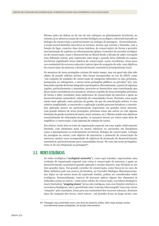 352página
Gestão de unidades de conservação: compartilhando uma experiência de capacitação
Mesmo antes da defesa ou do uso de tais enfoques no planejamento territorial, no
entanto, já se adotava a noção de corredor biológico ou ecológico, sobretudo baseado na
biologia da conservação e posteriormente na ecologia de paisagens. Essencialmente,
a noção inicial defendia uma faixa no terreno, mesmo que estreita e limitada, com a
função de ligar, conectar duas áreas (núcleos, de conservação), de forma a permitir
movimentação de espécies ou relacionamento gênico. Conceitos de corredor ecológico
ou de conservação, como o desenvolvido no Brasil desde a década de 1980, extrapola
essa definição inicial, pois representa uma larga e grande faixa definida no espaço
territorial englobando áreas (núcleo) de conservação, zonas envoltórias, áreas para
uso sustentável de recursos naturais e outros tipos de ocupação do solo, com objetivos
de conservação da natureza e desenvolvimento sustentável principalmente local.
Os mosaicos de áreas protegidas existem há muito tempo, mas em geral não têm sido
objeto de grande reflexão teórica. Eles foram incorporados na Lei do SNUC como
“um conjunto de unidades de conservação de categorias diferentes ou não, próximas,
justapostas ou sobrepostas, e outras áreas protegidas públicas ou privadas” (art. 26),
buscando a gestão de forma integrada e participativa. Recentemente, a partir de algumas
regiões, particularmente a Amazônia, procurou-se desenvolver uma conceituação que
desse maior consistência aos mosaicos: otimizar a gestão de áreas protegidas próximas
de forma a obter resultados mais ambiciosos de conservação da natureza e apoio ao
desenvolvimento sustentável, sobretudo de comunidades locais. Portanto, uma noção
muito mais aplicada, mais próxima da gestão, do que da conceituação teórica. E essa
relativa simplicidade, a concretude e a aplicação à gestão parecem fortalecer o conceito.
Sua aplicação parece ser particularmente importante em grandes áreas naturais,
com grande número de áreas protegidas, próximas umas das outras ou com alguma
limitação de gestão (carência de meios, áreas remotas, etc.). Mesmo sendo seus objetivos
essencialmente de otimização da gestão, os mosaicos devem ser vistos como meio de
amplificar a conservação, e não (apenas) de redução de custos.
Em síntese, neste item se trata da organização espacial, em uma região relativamente
limitada, com elementos mais ou menos clássicos ou ancorados em disciplinas
como o planejamento ou ordenamento territorial, biologia da conservação, ecologia
da paisagem ou outras, com objetivo de maximizar o potencial de conservação da
natureza, muitas vezes acompanhado de objetivos de promoção do desenvolvimento
sustentável, particularmente para comunidades locais. No caso das áreas protegidas,
trata-se de sua integração na paisagem83
.
3.2. REDES ECOLÓGICAS
As redes ecológicas (“ecological networks”), como aqui tratadas, representam uma
evolução da organização espacial com vistas à conservação da natureza e apoio ao
desenvolvimento sustentável quando aplicada a escalas maiores, mas dividem-se em
dois grandes tipos. Um grande corredor de conservação, como busca-se no caso da
Mata Atlântica pela sua reserva da biosfera, no Corredor Biológico Mesoamericano,
nos Alpes ou em outras áreas de expressão similar, podem ser considerados redes
ecológicas. Essencialmente, trata-se de procurar aplicar alguns dos elementos já
indicados acima ou outros –como áreas núcleo de conservação, corredores biológicos
(mais limitados), “stepping stones” (áreas não contíguas, mas com funções similares a
corredores biológicos, isto é, permitindo uma “conexão interrompida” mas com várias
“estações” pelo caminho), áreas para uso sustentável dos recursos naturais, distintos
tipos de ocupação das terras, entre outros–, em grandes áreas ou larga escala, com
83 Paisagem aqui entendida como uma área de tamanho médio, além da(s) área(s) núcleo
(normalmente áreas protegidas), de escala intermediária.
WWF_CursosUC.indb 352 31/08/2012 17:34:20
 