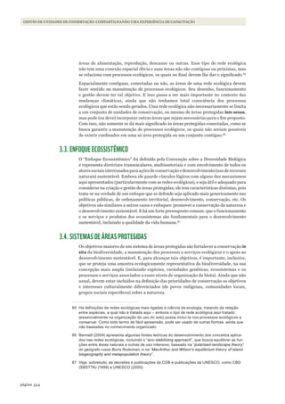 354página
Gestão de unidades de conservação: compartilhando uma experiência de capacitação
áreas de alimentação, reprodução, descanso ou outras. Esse tipo de rede ecológica
não tem uma conexão espacial óbvia e suas áreas não são contíguas ou próximas, mas
se relaciona com processos ecológicos, os quais no final devem lhe dar o significado.85
Espacialmente contíguas, conectadas ou não, as áreas de uma rede ecológica devem
fazer sentido na manutenção de processos ecológicos. Seu desenho, funcionamento
e gestão devem ter tal objetivo. E isso passa a ser mais importante no contexto das
mudanças climáticas, ainda que não tenhamos total consciência dos processos
ecológicos que estão sendo gerados. Uma rede ecológica não necessariamente se limita
a um conjunto de unidades de conservação, ou mesmo de áreas protegidas lato sensu,
mas pode (ou deve) incorporar outras áreas que sejam necessárias para o fim proposto.
Com isso, não somente se dá mais significado às áreas protegidas conectadas, como se
busca garantir a manutenção de processos ecológicos, os quais não seriam possíveis
de existir confinados em uma só área protegida ou um conjunto contíguo.86
3.3. ENFOQUE ECOSSISTÊMICO
O “Enfoque Ecossistêmico” foi definido pela Convenção sobre a Diversidade Biológica
e representa diretrizes transescalares, multissetoriais e com envolvimento de todos os
atoressociaisinteressadosparaaçõesdeconservaçãoedesenvolvimento(usoderecursos
naturais) sustentável. Embora ele guarde vínculos lógicos com alguns dos mecanismos
aqui apresentados (particularmente com as redes ecológicas), e seja útil e adequado para
considerar na criação e gestão de áreas protegidas, ele tem características distintas, pois
trata-se na verdade de um enfoque que se defende seja aplicado mais genericamente nas
políticas públicas, de ordenamento territorial, desenvolvimento, conservação, etc. Os
objetivos são similares a outros casos e enfoques: promover a conservação da natureza e
o desenvolvimento sustentável. E há um forte pressuposto comum: que o funcionamento
e os serviços e produtos dos ecossistemas são fundamentais para o desenvolvimento
sustentável, incluindo a qualidade da vida humana.87
3.4. SISTEMAS DE ÁREAS PROTEGIDAS
Os objetivos maiores de um sistema de áreas protegidas são fortalecer a conservação in
situ da biodiversidade, a manutenção dos processos e serviços ecológicos e o apoio ao
desenvolvimento sustentável. E, para alcançar tais objetivos, é importante, inclusive,
que se proteja uma amostra ecologicamente representativa da biodiversidade, na sua
concepção mais ampla (incluindo espécies, variedades genéticas, ecossistemas e os
processos e serviços associados a esses níveis de organização da biota). Ainda que não
usual, devem estar incluídos na definição das prioridades de conservação os objetivos
e interesses culturalmente diferenciados (de povos indígenas, comunidades locais,
grupos sociais específicos) sobre a natureza.
85 Há definições de redes ecológicas mais ligadas à ciência da ecologia, tratando da relação
entre espécies, a qual não é tratada aqui – embora o tipo de rede ecológica aqui tratado
(essencialmente na organização do uso do solo) possa incluí-la nos processos ecológicos a
conservar. Como todo termo de fácil apreensão, pode ser usado de outras formas, ainda que
não baseadas no conhecimento organizado.
86 Bennett (2004) apresenta algumas fontes teóricas do desenvolvimento dos conceitos aplica-
dos nas redes ecológicas, incluindo o “eco-stabilizing approach”, que busca equilibrar as fun-
ções entre áreas naturais e outras de uso intensivo, baseado na “polarized-landscape theory”
do geógrafo russo Boris rodoman; e na “MacArthur and Wilson’s equilibrium theory of island
biogeography and metapopulation theory”.
87 Veja, sobretudo, as decisões e publicações da CdB e publicações da UnEsCo, como CBd
(sBsTTa) (1999) e UnEsCo (2000).
WWF_CursosUC.indb 354 31/08/2012 17:34:22
 