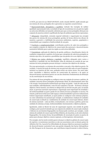 355página
ÁREAS PROTEGIDAS: DEFINIÇÕES, TIPOS E CONJUNTOS – REFLEXÕES CONCEITUAIS E DIRETRIZES PARA GESTÃO
A UICN, por meio de sua CMAP (DUDLEY, 2008, citando DAVEY, 1998) entende que
um sistema de áreas protegidas deve apresentar as seguintes características:
•	Representatividade, abrangência e equilíbrio: inclusão dos exemplos de melhor
qualidade representando toda a variedade de tipos de ecossistemas em um país (ou região
ou outra área definida), em tamanho suficiente para que as áreas protegidas ofereçam um
conjunto de amostras estável e equilibrado dos tipos de ambientes que devem representar;
•	Adequação: integridade, extensão espacial suficiente e organização (ou arranjo)
das partes do sistema (de áreas protegidas), geridas de forma efetiva (ou eficaz), de
maneira a garantir a viabilidade dos processos ambientais, espécies, populações e
comunidades que compõem a biodiversidade de um país;
•	Coerência e complementaridade: contribuição positiva de cada área protegida a
um completo conjunto de objetivos de conservação (da natureza) e desenvolvimento
sustentável definido para o país (ou região ou outra área definida);
•	Consistência: aplicação de objetivos de gestão, políticas e classificações dentro de
condições comparáveis e padrões, de forma que o propósito de cada área protegida no
sistema seja claro, de maneira a possibilitar que sua gestão sirva aos objetivos gerais;
•	Eficácia nos custos, eficiência e equidade: equilíbrio adequado entre custos e
benefícios e equidade em sua distribuição, além de eficiência no sentido de que um
mínimo de áreas protegidas possam alcançar o máximo dos objetivos do sistema.
Por essa apresentação, os sistemas são associados a um país e têm objetivos gerais. Na
verdade, o vínculo da noção de sistema com um país tem sido cada vez mais freqüente,
inclusive na América do Sul, mas, podendo existir em vários níveis. Por outro lado,
estar vinculados a objetivos maiores de conservação da natureza e de apoio ao
desenvolvimento sustentável parece ser um dos elementos fundamentais da definição
ou da constituição de um sistema.
Um sistema de áreas protegidas se configura como um conjunto de normas e padrões, de
unidades concretas (áreas protegidas propriamente ditas), do relacionamento entre elas
e do arranjo e funcionamento institucionais que dirige sua gestão – tanto de cada uma de
suas unidades, individualmente, como de seus conjuntos e do todo – de forma a alcançar
objetivos. Dessa maneira, um sistema se adéqua bem ao nível de um país, pois, no mundo
atual, os governos nacionais representam a organização mais importante da sociedade e
da institucionalidade na qual a gestão de um sistema de áreas protegidas se encaixa. No
entanto,podehaver(ehá)casosondeespaços,institucionalidadesegovernossubnacionais
tenham organização semelhante, os quais podem se configurar como sistemas próprios,
ou como subsistemas do nacional (por exemplo, os (sub)sistemas estaduais de unidades
de conservação no Brasil ou o (sub)sistema de unidades de conservação federais, dentro
do sistema nacional) – cada um deles, eventualmente, com normas e padrões, partes (ou
unidades do sistema), arranjo, institucionalidade, funcionamento e objetivos próprios.
Igualmente, ainda no Brasil, há casos de organização espacial, com sentido de gestão
ecológica, pois é possível entender que um conjunto de unidades de conservação estaduais
e federais em um domínio biogeográfico (ou bioma) pode constituir, por exemplo, o (sub)
sistema de unidades de conservação da Mata Atlântica, da Amazônia, ou de outro domínio
biogeográfico. Da mesma forma, há possibilidades de associação de países ou partes de
países para alcançar objetivos comuns regionais, ou biorregionais, internacionais.
Por exemplo, não faz muito sentido querer alcançar os objetivos globais de conservação
de espécies e ecossistemas marinhos se não nos associamos com os demais países do
Atlântico Sul. Ou, é possível ter dificuldades de alcançar objetivos nacionais ou globais
de desenvolvimento sustentável sem uma gestão integrada das bacias hidrográficas
do Alto Paraguai ou do Amazonas, que contribuem respectivamente à sobrevivência,
WWF_CursosUC.indb 355 31/08/2012 17:34:22
 