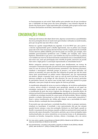 357página
ÁREAS PROTEGIDAS: DEFINIÇÕES, TIPOS E CONJUNTOS – REFLEXÕES CONCEITUAIS E DIRETRIZES PARA GESTÃO
ou funcionamento no seio social. Nada melhor para entender isso do que reconhecer
que a viabilidade em longo prazo das áreas protegidas e seus sistemas depende do
quanto elas façam parte e sejam apreciadas pela sociedade, pelos grupos sociais mais
ou menos diretamente envolvidos, interessados ou beneficiários.
CONSIDERAÇÕES FINAIS
Ainda que não tenham sido objeto deste texto, algumas características e possibilidades
das áreas protegidas devem ser muito mais aproveitadas e utilizadas ou modernizadas,
para que sua gestão seja mais eficaz e atual.
Destaca-se a gestão compartilhada (ou cogestão). A Lei do SNUC (art. 30) a prevê e
o decreto regulamentador geral a detalha ligeiramente, mas na prática essa atuação
quase não existe. Esse mecanismo não deveria ficar restrito a organizações da sociedade
civil de interesse público (OSCIP), pois deveria poder ser exercido, por exemplo, entre
entidades governamentais (prefeituras com o ICMBio, por exemplo), entre outras
hipóteses. Subentende-se que seria o caso também das reservas extrativistas (e poderia
o ser também nas reservas de desenvolvimento sustentável) com as comunidades locais,
mas nesse caso, mais que participação num conselho de gestão, mereceria um acordo
claro entre o órgão gestor e a associação representando as comunidades locais.88
Muitas categorias merecem atenção especial para detalhamento em termos de
concepção e orientações de gestão, por meio de decretos regulamentadores específicos,
como no caso da reserva de desenvolvimento sustentável e das florestas (nacionais,
estaduais e municipais), sobretudo porque já passam a ser muito utilizadas, em
número ou tamanho; isso para não falar das categorias de gestão que não são muito
claras (pois possivelmente na prática menos importantes, por sua representação
em número, adoção e tamanho total, como no caso da reserva de fauna, da área de
interesse ecológico ou do refúgio de vida silvestre). No caso da reserva particular
de patrimônio natural, ela merece uma revisão legal, tanto para ajustá-la ao grupo
adequado, como para criação de outras opções de reservas privadas.
A consideração adequada de terras ou reservas indígenas, de territórios quilombolas
e outros, merece estudos e orientação mais apropriada, quando ao seu papel em
estratégias nacionais de conservação da natureza. Há casos interessantes, como
a consideração de parte das terras originais dos aborígenes na Austrália dentro do
sistema nacional de áreas protegidas stricto sensu, segundo oferta dos povos indígenas,
e validade em estratégia nacional de conservação da biodiversidade. Merece também
atenção a evolução internacional ao redor das áreas de conservação comunitária.89
Essas e outras considerações são válidas pela relação com a necessidade de maior
clareza, eficácia e aceitação das áreas protegidas.
É necessário que seja usual para a sociedade brasileira visitar os parques nacionais,
estaduais ou municipais. A sociedade e seus representantes têm que dar atenção
quando houver ameaça a uma área protegida (inclusive no nível legal), quando se
decidir o orçamento de seus sistemas, quando os objetivos nacionais de conservação da
natureza não sejam alcançados. É necessário, portanto, que as áreas protegidas sejam
institucionalizadas em outros ministérios ou secretarias (como os de planejamento,
economia ou fazenda, transportes, turismo, ciência e tecnologia, etc.), em outros
88 Ver mais sobre a gestão compartilhada em maretti (2003) e maretti et alii (2003a) e sobre
reservas extrativistas em maretti et alii (2005).
89 Ver levantamentos, conceitos e discussões a respeito em maretti et alii (2003b) e maretti
(2005), alem de Borrini-F. (2002) e dudley (2008), entre outros.
WWF_CursosUC.indb 357 31/08/2012 17:34:22
 