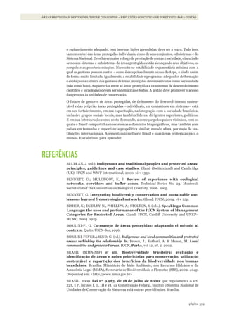 359página
ÁREAS PROTEGIDAS: DEFINIÇÕES, TIPOS E CONJUNTOS – REFLEXÕES CONCEITUAIS E DIRETRIZES PARA GESTÃO
o replanejamento adequado, com base nas lições aprendidas, deve ser a regra. Tudo isso,
tanto no nível das áreas protegidas individuais, como de seus conjuntos, subsistemas e do
SistemaNacional.Devehavermaioresforçodeprestaçãodecontasàsociedade,discutindo
se nossos sistemas e subsistemas de áreas protegidas estão alcançando seus objetivos, os
porquês e as possíveis soluções. Necessita-se estabilidade orçamentária mínima com a
qual os gestores possam contar – como é excepcionalmente o caso do Arpa, e ainda assim
de forma muito limitada. Igualmente, a estabilidade e programas adequados de formação
e evolução na carreira dos gestores de áreas protegidas devem ser vistos como necessidade
(não como luxo). As parcerias entre as áreas protegidas e os sistemas de desenvolvimento
científico e tecnológico devem ser sistemáticas e fortes. A gestão deve promover o acesso
das pessoas às unidades de conservação.
O futuro de gestores de áreas protegidas, de defensores do desenvolvimento susten-
tável e das próprias áreas protegidas –individuais, em conjuntos e em sistemas– está
em seu fortalecimento, em sua capacitação, na integração com a sociedade brasileira,
inclusive grupos sociais locais, mas também líderes, dirigentes superiores, políticos.
E em sua interlocução com o resto do mundo, a começar pelos países vizinhos, com os
quais o Brasil compartilha ecossistemas e domínios biogeográficos, mas também com
países em tamanho e importância geopolítica similar, mundo afora, por meio de ins-
tituições internacionais. Apresentando melhor o Brasil e suas áreas protegidas para o
mundo. E se abrindo para aprender.
REFERÊNCIAS
BELTRÁN, J. (ed.). indigenous and traditional peoples and protected areas:
principles, guidelines and case studies. Gland (Switzerland) and Cambridge
(UK): IUCN and WWF International, 2000. xi + 133p.
BENNETT, G.; MULONGOY, K. J. Review of experience with ecological
networks, corridors and buffer zones. Technical Series No. 23. Montreal:
Secretariat of the Convention on Biological Diversity, 2006. 100p.
BENNETT, G. integrating biodiversity conservation and sustainable use:
lessons learned from ecological networks. Gland: IUCN, 2004. vi + 55p.
BISHOP, K.; DUDLEY, N., PHILLIPS, A; STOLTON, S. (eds.). speaking a Common
language: the uses and performance of the iuCN system of Management
Categories for Protected Areas. Gland: IUCN, Cardiff University and UNEP–
WCMC, 2004. 192p.
BORRINI-F., G. Co-manejo de áreas protegidas: adaptando el método al
contexto. Quito: UICN-Sur, 1996.
BORRINI-FEYERABEND, G. (ed.). Indigenous and local communities and protected
areas: rethinking the relationship. In: Brown, J.; Kothari, A. & Menon, M. Local
communities and protected areas. IUCN, Parks, vol 12, nº. 2. 2002.
BRASIL (MMA-SBF) et alii. Biodiversidade brasileira: avaliação e
identificação de áreas e ações prioritárias para conservação, utilização
sustentável e repartição dos benefícios da biodiversidade nos biomas
brasileiros. Brasília: Ministério do Meio Ambiente, dos Recursos Hídricos e da
Amazônia Legal (MMA), Secretaria de Biodiversidade e Florestas (SBF), 2002. 404p.
Disponível em: <http://www.mma.gov.br>
BRASIL. 2000. lei nº 9.985, de 18 de julho de 2000; que regulamenta o art.
225, § 1o
, incisos I, II, III e VII da Constituição Federal, institui o Sistema Nacional de
Unidades de Conservação da Natureza e dá outras providências. Brasília.
WWF_CursosUC.indb 359 31/08/2012 17:34:22
 