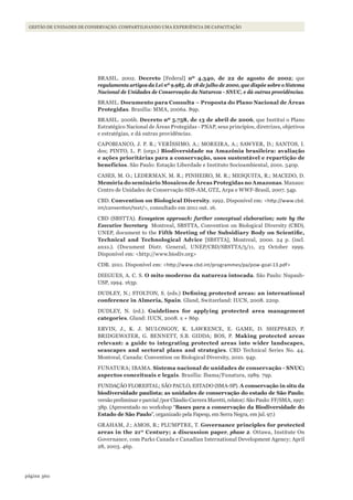 360página
Gestão de unidades de conservação: compartilhando uma experiência de capacitação
BRASIL. 2002. decreto [Federal] nº 4.340, de 22 de agosto de 2002; que
regulamenta artigos da Lei nº 9.985, de 18 de julho de 2000, que dispõe sobre o Sistema
Nacional de Unidades de Conservação da Natureza - SNUC, e dá outras providências.
BRASIL. documento para Consulta – Proposta do Plano Nacional de áreas
Protegidas. Brasília: MMA, 2006a. 89p.
BRASIL. 2006b. decreto nº 5.758, de 13 de abril de 2006, que Institui o Plano
Estratégico Nacional de Áreas Protegidas - PNAP, seus princípios, diretrizes, objetivos
e estratégias, e dá outras providências.
CAPOBIANCO, J. P. R.; VERÍSSIMO, A.; MOREIRA, A.; SAWYER, D.; SANTOS, I.
dos; PINTO, L. P. (orgs.) Biodiversidade na Amazônia brasileira: avaliação
e ações prioritárias para a conservação, usos sustentável e repartição de
benefícios. São Paulo: Estação Liberdade e Instituto Socioambiental, 2001. 540p.
CASES, M. O.; LEDERMAN, M. R.; PINHEIRO, M. R.; MESQUITA, R.; MACEDO, D.
Memória do seminário Mosaicos de áreas Protegidas no Amazonas. Manaus:
Centro de Unidades de Conservação SDS-AM, GTZ, Arpa e WWF-Brasil, 2007. 54p.
CBD. Convention on Biological diversity. 1992. Disponível em: <http://www.cbd.
int/convention/text/>, consultado em 2011 out. 16.
CBD (SBSTTA). Ecosystem approach: further conceptual elaboration; note by the
Executive Secretary Montreal, SBSTTA, Convention on Biological Diversity (CBD),
UNEP, document to the Fifth Meeting of the Subsidiary Body on Scientific,
technical and technological Advice [SBSTTA], Montreal, 2000. 24 p. (incl.
anxs.). (Document Distr. General, UNEP/CBD/SBSTTA/5/11, 23 October 1999.
Disponível em: <http://www.biodiv.org>
CDB. 2011. Disponível em: <http://www.cbd.int/programmes/pa/pow-goal-13.pdf>
DIEGUES, A. C. S. o mito moderno da natureza intocada. São Paulo: Nupaub-
USP, 1994. 163p.
DUDLEY, N.; STOLTON, S. (eds.) Defining protected areas: an international
conference in Almeria, spain. Gland, Switzerland: IUCN, 2008. 220p.
DUDLEY, N. (ed.). Guidelines for applying protected area management
categories. Gland: IUCN, 2008. x + 86p.
ERVIN, J., K. J. MULONGOY, K. LAWRENCE, E. GAME, D. SHEPPARD, P.
BRIDGEWATER, G. BENNETT, S.B. GIDDA; BOS, P. Making protected areas
relevant: a guide to integrating protected areas into wider landscapes,
seascapes and sectoral plans and strategies. CBD Technical Series No. 44.
Montreal, Canada: Convention on Biological Diversity, 2010. 94p.
FUNATURA; IBAMA. sistema nacional de unidades de conservação - sNuC;
aspectos conceituais e legais. Brasília: Ibama/Funatura, 1989. 79p.
FUNDAÇÃO FLORESTAL; SÃO PAULO, ESTADO (SMA-SP). A conservação in situ da
biodiversidade paulista; as unidades de conservação do estado de são Paulo;
versão preliminar e parcial /por Cláudio Carrera Maretti, relator/. São Paulo: FF/SMA, 1997.
38p. (Apresentado no workshop “Bases para a conservação da Biodiversidade do
estado de são Paulo”, organizado pela Fapesp, em Serra Negra, em jul. 97.)
GRAHAM, J.; AMOS, B.; PLUMPTRE, T. Governance principles for protected
areas in the 21st
Century; a discussion paper, phase 2. Ottawa, Institute On
Governance, com Parks Canada e Canadian International Development Agency; April
28, 2003. 46p.
WWF_CursosUC.indb 360 31/08/2012 17:34:22
 