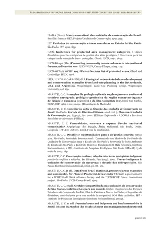 361página
ÁREAS PROTEGIDAS: DEFINIÇÕES, TIPOS E CONJUNTOS – REFLEXÕES CONCEITUAIS E DIRETRIZES PARA GESTÃO
IBAMA (Direc). Marco conceitual das unidades de conservação do Brasil.
Brasília: Ibama e GTZ, Projeto Unidades de Conservação, 1997. 39p.
IPT. unidades de conservação e áreas correlatas no estado de são Paulo.
São Paulo: IPT, 1992. 85p.
IUCN. Guidelines for protected area management categories / Lignes
directrices pour les catégories de gestion des aires protégées / Directrices para las
categorías de manejo de áreas protegidas. Gland: IUCN, 1994. 261p.
IUCN-Tilcepa.(Mar.)Promotingcommunityconservedareasininternational
forums; a discussion note. IUCN-WCPA/Ceesp-Tilcepa, 2003. 12p.
IUCN-WCPA & WCMC. 1997 united Nations list of protected areas. Gland and
Cambridge: IUCN, 1998.
LIER, H. N.VAN;CARSJENS,G. J. ecological networks to balance development
and conservation: examples from land-use planning in the Netherlands,
usA and Argentina. Wageningen: Land Use Planning Group, Wageningen
University, s/d. 15p.
MARETTI, C. C. exemplos de geologia aplicada ao planejamento ambiental
costeiro: cartografia geológico-geotécnica da região estuarino-lagunar
de iguape e Cananéia [1:50.000] e da ilha Comprida [1:25.000]. São Carlos,
EESC-USP. 1989. 2 vol., maps. (Dissertação de Mestrado)
MARETTI, C. C. Comentários sobre a Situação das Unidades de Conservação no
Brasil. São Paulo, Revista de direitos difusos, ano I, vol. 5, Florestas e Unidades
de Conservação, pp. 633–52, fev. 2001. (Editora Esplanada - ADCOAS e Instituto
Brasileiro de Advocacia Pública.)
MARETTI, C. C. Comunidade, natureza e espaço: Gestão territorial
comunitária? Arquipélago dos Bijagós, África Ocidental. São Paulo, Depto.
Geografia - FFLCH-USP. 2 v. 2002. (Tese de doutorado).
MARETTI, C. C. Desafios e oportunidades para a co-gestão; separata; versão
2.01. São Paulo, Seminário Internacional: “Construindo um Modelo de Co-Gestão de
Unidades de Conservação para o Estado de São Paulo”; Secretaria do Meio Ambiente
do Estado de São Paulo e Instituto Florestal; Fundação SOS Mata Atlântica, Instituto
Socioambiental, e IPÊ - Instituto de Pesquisas Ecológicas. São Paulo, SMA-SP, 05 de
maio de 2003. 18p.
MARETTI, C. C. Conservação e valores; relações entre áreas protegidas e indígenas:
possíveis conflitos e soluções. In: Ricardo, Fani (org.). 2004. terras indígenas &
unidades de conservação da natureza: o desafio das sobreposições. São
Paulo: Instituto Socioambiental, 2005. pp. 85–101.
MARETTI, C. C. et alii. data from Brazil (national, protected areas examples
and comments), for: ‘Forest Protected Areas under threat’; a questionnaire
for a WWF-World Bank Alliance Survey and the IUCN/WWF Forest Innovations
project. São Paulo: UICN-Cmap-Brasil, 1999.
MARETTI, C. C. et alii. Gestão compartilhada nas unidades de conservação
de são Paulo: contribuições para um modelo (inclui: Diagnóstico dos Parques
Estaduais de Campos do Jordão, Ilha do Cardoso e Morro do Diabo; e Sugestões de
diretrizes; contribuições para um modelo de co-gestão). SOS Mata Atlântica, IPÊ -
Instituto de Pesquisas Ecológicas e Instituto Socioambiental, 2003a.
MARETTI, C. C. et alii. Protected areas and indigenous and local communities in
Brazil; lessons learned in the establishment and management of protected
WWF_CursosUC.indb 361 31/08/2012 17:34:22
 