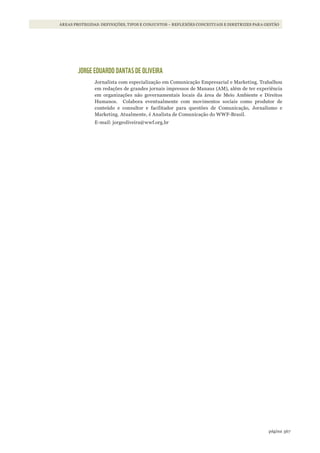 367página
ÁREAS PROTEGIDAS: DEFINIÇÕES, TIPOS E CONJUNTOS – REFLEXÕES CONCEITUAIS E DIRETRIZES PARA GESTÃO
JORGE EDUARDO DANTAS DE OLIVEIRA
Jornalista com especialização em Comunicação Empresarial e Marketing. Trabalhou
em redações de grandes jornais impressos de Manaus (AM), além de ter experiência
em organizações não governamentais locais da área de Meio Ambiente e Direitos
Humanos. Colabora eventualmente com movimentos sociais como produtor de
conteúdo e consultor e facilitador para questões de Comunicação, Jornalismo e
Marketing. Atualmente, é Analista de Comunicação do WWF-Brasil.
E-mail: jorgeoliveira@wwf.org.br
WWF_CursosUC.indb 367 31/08/2012 17:34:23
 