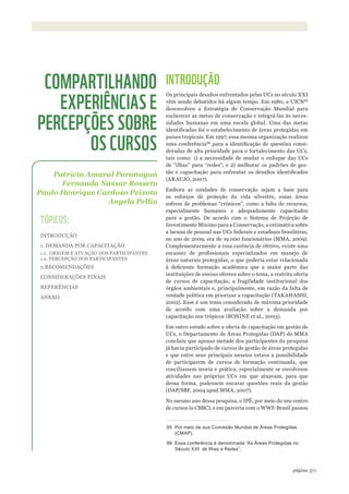 ©WWF-Brasil/adrianoGamBarini
371página
INTRODUÇÃO
Os principais desafios enfrentados pelas UCs no século XXI
vêm sendo debatidos há algum tempo. Em 1980, a UICN95
desenvolveu a Estratégia de Conservação Mundial para
esclarecer as metas de conservação e integrá-las às neces-
sidades humanas em uma escala global. Uma das metas
identificadas foi o estabelecimento de áreas protegidas em
países tropicais. Em 1997, essa mesma organização realizou
uma conferência96
para a identificação de questões consi-
deradas de alta prioridade para o fortalecimento das UCs,
tais como: 1) a necessidade de mudar o enfoque das UCs
de “ilhas” para “redes”; e 2) melhorar os padrões de ges-
tão e capacitação para enfrentar os desafios identificados
(ARAUJO, 2007).
Embora as unidades de conservação sejam a base para
os esforços de proteção da vida silvestre, essas áreas
sofrem de problemas “crônicos”, como a falta de recursos,
especialmente humanos e adequadamente capacitados
para a gestão. De acordo com o Sistema de Projeção de
Investimento Mínimo para a Conservação, a estimativa sobre
a lacuna de pessoal nas UCs federais e estaduais brasileiras,
no ano de 2009, era de 19.000 funcionários (MMA, 2009).
Complementarmente a essa carência de efetivo, existe uma
escassez de profissionais especializados em manejo de
áreas naturais protegidas, o que poderia estar relacionada
à deficiente formação acadêmica que a maior parte das
instituições de ensino oferece sobre o tema, a restrita oferta
de cursos de capacitação, a fragilidade institucional dos
órgãos ambientais e, principalmente, em razão da falta de
vontade política em priorizar a capacitação (TAKAHASHI,
2002). Esse é um tema considerado de máxima prioridade
de acordo com uma avaliação sobre a demanda por
capacitação nos trópicos (BONINE et al., 2003).
Em outro estudo sobre a oferta de capacitação em gestão de
UCs, o Departamento de Áreas Protegidas (DAP) do MMA
concluiu que apenas metade dos participantes da pesquisa
já havia participado de cursos de gestão de áreas protegidas
e que entre seus principais anseios estava a possibilidade
de participarem de cursos de formação continuada, que
conciliassem teoria e prática, especialmente se envolvesse
atividades nas próprias UCs em que atuavam, para que
dessa forma, pudessem encarar questões reais da gestão
(DAP/SBF, 2004 apud MMA, 2007).
No mesmo ano dessa pesquisa, o IPÊ, por meio do seu centro
de cursos (o CBBC), e em parceria com o WWF-Brasil passou
95 Por meio de sua Comissão mundial de Áreas Protegidas
(CmaP).
96 Essa conferência é denominada “as Áreas Protegidas no
século XXi: de ilhas a redes”.
Patrícia Amaral Paranaguá
Fernanda Nassar Rosseto
Paulo Henrique Cardoso Peixoto
Angela Pellin
COMPARTILHANDO
EXPERIÊNCIAS E
PERCEPÇÕES SOBRE
OS CURSOS
TÓPICOS:
INTRODUÇÃO
1. DEMANDA POR CAPACITAÇÃO
1.1. ORIGEM E ATUAÇÃO DOS PARTICIPANTES
1.2. PERCEPÇÃO DOS PARTICIPANTES
2.RECOMENDAÇÕES
CONSIDERAÇÕES FINAIS
REFERÊNCIAS
ANEXO
WWF_CursosUC.indb 371 31/08/2012 17:34:27
 