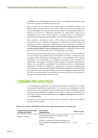 372página
GESTÃO DE UNIDADES DE CONSERVAÇÃO: COMPARTILHANDO UMA EXPERIÊNCIA DE CAPACITAÇÃO
a trabalhar para o fortalecimento do corpo técnico de instituições na Amazônia Legal
envolvidas na gestão de unidades de conservação.
Como a gestão de UCs envolve uma extensa gama de habilidades técnicas e de
administração organizacional, foi desenvolvido então um curso de capacitação com
temas e abordagens que, normalmente, não são tratados em programas acadêmicos.
Depois de seis anos de “capacitação itinerante” na região Norte, optou-se por
compartilhar com o leitor nossos registros e avaliações sobre as experiências e
percepções gerais daqueles que participaram ativamente das edições desse Curso.
Entre setembro e dezembro de 2008, o IPÊ conduziu uma investigação por meio
de questionário para subsidiar principalmente a elaboração de novas iniciativas de
capacitação voltadas à formação e aperfeiçoamento dos profissionais da gestão de
UCs. Portanto, esse capítulo trata de orientar sobre quais, para que e como
os temas priorizados nessas avaliações poderão ser trabalhados nas próximas
iniciativas de fortalecimento da gestão das unidades de conservação.
Mesmo diante de desafios de comunicação via internet, houve um retorno satisfatório
dos entrevistados que colaboraram no fornecimento de dados e informações para
as análises sobre demanda por capacitação. Este é o tema abordado nesse capítulo.
Inicialmente, são apresentados os resultados da pesquisa sobre demanda por
capacitação e, em seguida, os resultados sobre a origem e a atuação dos participantes.
Depois, são apresentadas as percepções dos participantes sobre os conhecimentos
importantes à gestão de unidades de conservação, as formas de aplicação dos
conhecimentos e a interação entre ICMBio, OEMAs (esferas gestoras estaduais) e ONGs
locais que atuam, direta ou indiretamente, na gestão das unidades na Amazônia Legal.
Por último, são apresentadas recomendações para outras iniciativas de capacitação e
algumas considerações finais sobre esse curso.
1.DEMANDA POR CAPACITAÇÃO
As necessidades de capacitação dos profissionais envolvidos na gestão de UCs foram
levantadas pela aplicação de questionário a 271 pessoas que participaram de doze
edições desse curso, no período de 2004 a 2008. Por um mês, de setembro a outubro
de 2008, foi disponibilizado, na página virtual do IPÊ, o modelo de questionário (em
anexo) para a coleta de informações referentes à origem e atuação dos participantes
e suas percepções.
Os aspectos e as questões que orientaram toda a exposição e análise dos resultados
são apresentados a seguir.
Tabela 20: Aspectos abordados e números das respectivas perguntas no questionário
CARACteRizAção dos
eNtReVistAdos
Questões
ABoRdAdAs
PeRGuNtAs
Origem e atuação
Atuação do participante na ocasião do curso
(nome da UC e estado).
1
Atuação no momento em que o participante do
curso respondeu ao questionário (nome da UC e
estado).