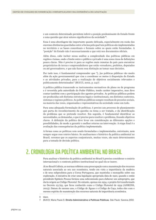 44página
GESTÃO DE UNIDADES DE CONSERVAÇÃO: COMPARTILHANDO UMA EXPERIÊNCIA DE CAPACITAÇÃO
e um contexto determinado permitem inferir a posição predominante do Estado frente
a uma questão que atrai setores significativos da sociedade”6
.
Essa é uma abordagem tão importante quanto delicada, especialmente em razão das
enormes distâncias guardadas entre a forma pela qual tais políticas são implementadas
no território e as bases conceituais e formais sobre as quais estão formuladas. A
“posição” do Estado não é necessariamente a que está nos documentos oficiais.
Além disso, cabe incluir nessa análise a complexidade das políticas públicas em
regiões e temas, onde o limite entre o público e privado é uma zona cinza de definições
pouco claras. Não é preciso ir para as regiões mais remotas do país para encontrar
proprietários de terras e empreendedores que estão vereadores, prefeitos, deputados
ou até governadores, e que não fazem essa distinção ao tomar suas decisões.
Por tudo isso, é fundamental compreender que “[…]as políticas públicas vão muito
além da ação governamental que visa a coordenar os meios à disposição do Estado
e as atividades privadas, para a realização de objetivos socialmente relevantes e
politicamente determinados” (BUCCI, 2002, p. 241)7
.
A política pública transcende os instrumentos normativos de plano ou de programa
e é revestida pela autoridade do Poder Público, tendo caráter imperativo, mas deve
contar também com a participação dos agentes privados. As políticas públicas podem
ser produzidas sob distintas estruturas legais e institucionais, em distintos contextos,
sistemas e regimes políticos. As políticas públicas sempre resultam de pressões sociais,
na maioria das vezes, organizadas e representativas da sociedade como um todo.
Para uma adequada formulação de políticas, é preciso um processo de planejamento
que parta do reconhecimento da questão ou tema a ser tratado, e da identificação
do problema que se pretende resolver. Em seguida, é fundamental identificar as
necessidades, as demandas, o que é preciso para resolver o problema, fixando objetivos
claros. A definição da política deve levar em consideração as diferentes opções e
possibilidades, de modo a garantir o melhor retorno na intervenção. A etapa final é a
avaliação das consequências da política implementada.
A forma como as políticas vem sendo formuladas e implementadas, entretanto, nem
sempre segue esse roteiro básico. Se analisarmos o histórico da política ambiental no
Brasil, veremos que os aspectos conjunturais, muitas vezes, são mais determinantes
para a tomada de decisão política.
2. CRONOLOGIA DA POLÍTICA AMBIENTAL NO BRASIL
Para analisar o histórico da política ambiental no Brasil é preciso considerar o cenário
internacional e o contexto político-institucional no qual ela se insere.
JánoBrasilColônia,asnormasrefletemumapreocupaçãocomamanutençãodosrecursos
naturais associada ao seu uso econômico, tendo em vista a importância da madeira
e de seus subprodutos para a Coroa Portuguesa, que mantinha o monopólio sobre sua
exploração. A iniciativa de criar uma legislação apropriada data de 1920, quando o então
presidente Epitácio Pessoa formou uma subcomissão para elaborar um anteprojeto, que
daria origem ao Código Florestal. No entanto, apenas em 1934, o projeto foi transformado
no Decreto 23.793, que ficou conhecido como o Código Florestal de 1934 (AHRENS,
2003). Datam do mesmo ano, o Código de Águas e o Código de Caça, todos eles com o
mesmo espírito de manutenção dos recursos naturais de importância econômica.
6 Idem.
7 BUCCI, Maria Paula D. Direito Administrativo e Políticas Públicas. São Paulo: Saraiva,2002.
WWF_CursosUC.indb 44 31/08/2012 17:20:22
 