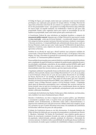 45página
AS UNIDADES DE CONSERVAÇÃO NO CONTEXTO DAS POLÍTICAS PÚBLICAS
O Código de Águas, por exemplo, muito mais que a proteção a esse recurso natural,
privilegiava sua exploração para geração de energia elétrica. O Código Florestal de
1934 trata as florestas como bem de uso comum e é o primeiro a instituir a restrição
de uso das propriedades rurais – que ganharia no Código Florestal de 1965 a definição
de reserva legal. Já naquele momento, foi estabelecido o limite de 25% para cada
propriedade manter como vegetação nativa para suprir as necessidades de uso de
madeira na propriedade, tanto como lenha quanto para construção civil.
A Constituição Federal de 1934 introduziu na legislação brasileira a categoria de
monumento público natural, enquanto que o Código Florestal de 1934 inseriu a noção
de área reservada - ainda que de forma limitada -, reconhecendo naquele momento
três categorias básicas: parques nacionais, florestas nacionais, estaduais e municipais,
e florestas protetoras. A responsabilidade pela administração dessas áreas coube ao
Serviço Florestal, criado em 1921 como “seção especial” do Ministério da Agricultura,
Indústria e Comércio, com o objetivo de conservar, beneficiar, reconstituir, formar e
aproveitar as florestas.
Também foi na década de 1930 que o Brasil instituiu suas primeiras unidades de
conservação, o Parque Nacional de Itatiaia, criado em 1937, e os de Iguaçu e Serra dos
Órgãos, em 1939, com ênfase na proteção de ecossistemas de grande valor estético e/
ou cultural - os “monumentos públicos naturais”.
Essasmedidasforamtomadasnumcontextohistóricoesocialdetransiçãodoliberalismo
para a ampliação do papel do Estado na condução da modernização capitalista do país e
na articulação, centralizada e autoritária, de sua unidade nacional (COSTA 1988, apud
BARRETTO FILHO, 2001). Data daí a confusão entre o direito de soberania com a
dominialidade estatal dos recursos naturais, que tem repercussões até hoje.
A legislação ambiental vai ganhando forma na década de 1960, em meio aos governos
militares. Desse período, datam o novo Código Florestal (Lei nº 4.771, de 15.09.1965),
a Lei de Proteção à Fauna (Lei nº 5.197, de 03.01.1967), Decreto-lei nº 221 (Código
de Pesca), Decreto-lei nº 227 (Código de Mineração), Lei nº 4.504, de 30.12.1964
(Estatuto da Terra), e Decreto-lei nº 289, (todos de 28.02.1967), que cria o Instituto
Brasileiro de Desenvolvimento Florestal (IBDF), com o objetivo de “[…]cumprir e fazer
cumprir” tanto o Código Florestal, quanto a Lei de Proteção à Fauna. A legislação
dessa época já demonstra preocupações com a utilização dos recursos naturais de
forma racional, uma vez que já se reconhecia que a transformação destes em riqueza
dependia de uma exploração mais equilibrada, principalmente pela necessidade de
atender a diferentes finalidades.
A realização da Conferência das Nações Unidas para o Meio Ambiente, em Estocolmo,
1972, também é um marco fundamental para o Brasil.
Durante a Conferência, era claro o impasse entre os países pobres, que defendiam
o crescimento a qualquer custo, e os países ricos, que propunham crescimento zero
(GODOY, 2007). Evidentemente, as diferentes visões sobre o desenvolvimento e o
papel do meio ambiente para cada país tornavam o debate ainda mais complexo, já que
era a primeira vez que os países discutiam esses temas. Os resultados da Conferência
de Estocolmo refletiram um pouco de cada posição.
O debate da Conferência baseou-se em dois documentos. O chamado Relatório do
Clube de Roma foi elaborado por um grupo de pesquisadores coordenado por Dennis
L. Meadows. Intitulado “Os limites do Crescimento”, esse relatório aponta para os
limites do crescimento econômico levando em conta as tendências de crescimento
da população, industrialização, poluição, produção de alimentos e diminuição de
recursos naturais. O relatório indica a possibilidade de modificação dessas tendências
de crescimento, de modo a gerar condições de estabilidade ecológica e econômica que
WWF_CursosUC.indb 45 31/08/2012 17:20:22
 