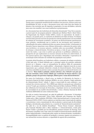 46página
Gestão de unidades de conservação: coMpartilhando uMa experiência de capacitação
garantissem as necessidades materiais básicas de cada indivíduo. Segundo o relatório,
quanto antes a população mundial decidir modificar esse processo, maiores serão suas
possibilidades de êxito, ou seja, o documento trazia uma visão clara dos limites do
planeta e das restrições que ele impunha à população e às suas atividades e advertia
para uma crise mundial, caso essas tendências se perpetuassem.
Já o documento base da Conferência de Estocolmo denominado “Uma Terra somente:
a preservação de um pequeno planeta”, elaborado por Bárbara Ward e René Dubos,
da Organização das Nações Unidas (ONU), reuniu 70 especialistas do mundo e
reforçou, em grande parte, as conclusões do Relatório do Clube de Roma. Os debates
em Estocolmo giraram em torno da questão do controle populacional e da necessidade
de redução do crescimento econômico. Os países em desenvolvimento questionaram
essas posições, considerando que se tratava de um movimento para aumentar a
subordinação dos países subdesenvolvidos aos países desenvolvidos. A declaração do
Encontro buscou equacionar esses dilemas destacando a soberania dos países sobre
seus territórios e os recursos naturais e também sobre sua necessidade e liberdade
de alcançar o desenvolvimento. Prevalecia na época a visão de que a pobreza era o
maior dos males, e que eram os pobres que geravam os problemas ambientais, na
perspectiva de que explorariam os recursos naturais em busca da sobrevivência. A
tese parecia ignorar que a degradação está associada a demandas e expectativas de
acumulação muito distantes da realidade das populações mais pobres.
A posição oficial brasileira na Conferência refletia o momento do milagre econômico
vivido pelo país. O Brasil defendia que o principal sujeito da proteção ambiental
deveria ser o Homem, e que as consequências da pobreza (falta de saneamento
básico e de cuidados com a saúde pública - alimentação e higiene) eram tão ou mais
importantes que a poluição industrial, oriunda do desenvolvimento. Ficou famosa
uma faixa estendida em protesto contra a posição dos países em desenvolvimento com
os dizeres: “Bem-vindos à poluição, estamos abertos a ela. O Brasil é um país que
não tem restrições, temos várias cidades que receberiam de braços abertos a sua
poluição, porque nós queremos empregos, dólares para o nosso desenvolvimento”.
No rastro da Conferência, o Brasil criou, no âmbito do Ministério do Interior, a
Secretaria Especial do Meio Ambiente (SEMA), em 1973, primeiro “órgão autônomo
da Administração Direta” voltado “[…]para a conservação do meio ambiente e uso
racional dos recursos naturais”. Foi a SEMA que elaborou a proposta que redundaria
na Lei nº 6.938, que estabeleceu a Política Nacional do Meio Ambiente (PNMA). Além
das influências da Convenção de Estocolmo, a legislação inovou no reconhecimento
da necessidade de um modelo descentralizado, e criou o Sistema Nacional de Meio
Ambiente (SISNAMA) tal como conhecemos hoje.
De volta ao cenário internacional, em 1980 foi publicado o documento “A Estratégia
Mundial para a Conservação” (Nova York), elaborado pelo Programa das Nações
Unidas para o Meio Ambiente (PNUMA), União Internacional para a Conservação da
Natureza (UICN) e WWF. O texto explorava as interfaces entre conservação de espécies
e ecossistemas e entre a manutenção da vida no planeta e a preservação da diversidade
biológica, introduzindo, pela primeira vez, o conceito de “desenvolvimento sustentável”.
Em 1982 foi a vez do relatório Brundtland - “Nosso Futuro Comum”, elaborado
pela Comissão Mundial sobre o Meio Ambiente e o Desenvolvimento, criada pelas
Nações Unidas e presidida por Gro Brundtland, primeira-ministra da Noruega. Esse
documento consolidou uma visão crítica do modelo de desenvolvimento adotado pelos
países industrializados e mimetizado pelas nações em desenvolvimento, ressaltando a
incompatibilidade entre os padrões de produção e consumo vigentes nos primeiros e o
uso racional dos recursos naturais e a capacidade de suporte dos ecossistemas.
WWF_CursosUC.indb 46 31/08/2012 17:20:22
 