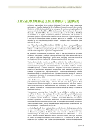 47página
AS UNIDADES DE CONSERVAÇÃO NO CONTEXTO DAS POLÍTICAS PÚBLICAS
3. O SISTEMA NACIONAL DE MEIO AMBIENTE (SISNAMA)
O Sistema Nacional de Meio Ambiente (SISNAMA) tem como órgão consultivo e
deliberativo o Conselho Nacional de Meio Ambiente (Conama) e, como órgão central, o
Ministério do Meio Ambiente (MMA). As autarquias da administração pública federal,
tais como o Instituto Brasileiro do Meio Ambiente e dos Recursos Naturais Renováveis
(Ibama) e o Instituto Chico Mendes de Conservação da Biodiversidade (ICMBio),
as executoras. E os órgãos ou entidades estaduais responsáveis pela execução de
programas, projetos e pelo controle e fiscalização de atividades capazes de provocar
a degradação ambiental são órgãos seccionais. A atuação do SISNAMA se dá em um
processo de articulação coordenada dos orgãos e entidades que o constituem, sob a
liderança do MMA.
Pela Política Nacional de Meio Ambiente (PNMA) está dada a responsabilidade do
governo federal em estabelecer normas e padrões, cabendo aos Estados, ao Distrito
Federal e aos Municípios a regionalização das medidas emanadas do SISNAMA, por
meio de normas e padrões supletivos e complementares.
Os principais instrumentos estabelecidos pela PNMA são padrões de qualidade
ambiental, zoneamento, criação de unidades de conservação, licenciamento e avaliação
de impacto ambiental, incentivos à melhoria da qualidade ambiental, controle e
fiscalização e o Sistema Nacional de Informações sobre o Meio Ambiente.
O estabelecimento dos padrões de qualidade ambiental visa fundamentalmente ao
controle de substâncias potencialmente prejudiciais à saúde humana, tais como
microorganismos patógenos, substâncias tóxicas e radioativas. Cabe ao Conama
definir tais padrões. O melhor exemplo é o Programa de Controle da Poluição do Ar
por Veículos Automotores (Proconve). Instituído em 1986, por meio de resolução do
Conama, o Proconve teve o objetivo de reduzir a emissão de poluentes dos veículos
automotores. Hoje, os veículos brasileiros têm os equipamentos capazes de assegurar
o cumprimento das metas do programa e conseguiram reduzir em 98% a emissão de
monóxido de carbono (CO).
Antes do Proconve, um veículo brasileiro emitia, em média, 54 gramas de CO
por quilômetro percorrido. Hoje, a emissão fica em torno de 0,3 gramas. Para
acompanhar o avanço tecnológico da indústria automobilística brasileira, o Brasil
reavaliou a qualidade de seu combustível. Foi o primeiro país a banir o chumbo
da gasolina, propondo-se a reduzir gradativamente o teor de enxofre existente na
gasolina e no diesel.
O zoneamento ambiental (art. 9º, inc. II) visa a subsidiar e auxiliar, por meio
da coleta de dados e da realização de estudos específicos, metodologicamente
conduzidos, os processos de planejamento e de ordenamento do uso e da ocupação
do território nacional, realizando a correta e necessária utilização dos recursos
naturais disponíveis. O zoneamento deveria ser um instrumento de planejamento
anterior ao desenvolvimento de outras ações, incluindo a criação de áreas protegidas.
Entretanto, na prática, a criação dessas áreas tem seguido outras estratégias que não
necessariamente o planejamento territorial.
A principal qualidade dessa legislação foi o reconhecimento, ditado pela experiência,
de que a execução de uma Política Nacional do Meio Ambiente, em um país com
as dimensões geográficas do Brasil, não seria possível se não houvesse uma
descentralização de ações, com o envolvimento de Estados e Municípios. A Lei da
Política Nacional do Meio Ambiente alterou significativamente o enfoque legal que,
até então, focava na utilização dos recursos naturais. A Constituição de 1988, em
seu artigo 225, estabelece que “Todos têm direito ao meio ambiente ecologicamente
WWF_CursosUC.indb 47 31/08/2012 17:20:22
 