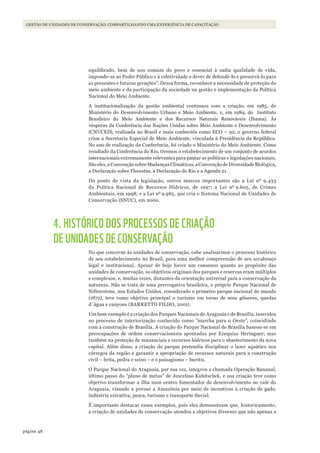 48página
Gestão de unidades de conservação: coMpartilhando uMa experiência de capacitação
equilibrado, bem de uso comum do povo e essencial à sadia qualidade de vida,
impondo-se ao Poder Público e à coletividade o dever de defendê-lo e preservá-lo para
as presentes e futuras gerações”. Dessa forma, reconhece a necessidade de proteção do
meio ambiente e da participação da sociedade na gestão e implementação da Política
Nacional do Meio Ambiente.
A institucionalização da gestão ambiental continuou com a criação, em 1985, do
Ministério do Desenvolvimento Urbano e Meio Ambiente, e, em 1989, do Instituto
Brasileiro do Meio Ambiente e dos Recursos Naturais Renováveis (Ibama). Às
vésperas da Conferência das Nações Unidas sobre Meio Ambiente e Desenvolvimento
(CNUCED), realizada no Brasil e mais conhecida como ECO – 92, o governo federal
criou a Secretaria Especial de Meio Ambiente, vinculada à Presidência da República.
No ano de realização da Conferência, foi criado o Ministério do Meio Ambiente. Como
resultado da Conferência do Rio, tivemos o estabelecimento de um conjunto de acordos
internacionais extremamente relevantes para pautar as políticas e legislações nacionais.
Sãoeles,aConvençãosobreMudançasClimáticas,aConvençãodeDiversidadeBiológica,
a Declaração sobre Florestas, a Declaração do Rio e a Agenda 21.
Do ponto de vista da legislação, outros marcos importantes são a Lei nº 9.433
da Política Nacional de Recursos Hídricos, de 1997; a Lei nº 9.605, de Crimes
Ambientais, em 1998; e a Lei nº 9.985, que cria o Sistema Nacional de Unidades de
Conservação (SNUC), em 2000.
4. HISTÓRICO DOS PROCESSOS DE CRIAÇÃO
DE UNIDADES DE CONSERVAÇÃO
No que concerne às unidades de conservação, cabe analisarmos o processo histórico
de seu estabelecimento no Brasil, para uma melhor compreensão de seu arcabouço
legal e institucional. Apesar de hoje haver um consenso quanto ao propósito das
unidades de conservação, os objetivos originais dos parques e reservas eram múltiplos
e complexos, e, muitas vezes, distantes da orientação universal para a conservação da
natureza. Não se trata de uma prerrogativa brasileira, o próprio Parque Nacional de
Yellowstone, nos Estados Unidos, considerado o primeiro parque nacional do mundo
(1872), teve como objetivo principal o turismo em torno de seus gêiseres, quedas
d´água e canyons (BARRETTO FILHO, 2001).
Um bom exemplo é a criação dos Parques Nacionais do Araguaia e de Brasília, inseridos
no processo de interiorização conhecido como ”marcha para o Oeste”, coincidindo
com a construção de Brasília. A criação do Parque Nacional de Brasília baseou-se em
preocupações de ordem conservacionista apontadas por Ezequias Heringuer; mas
também na proteção de mananciais e recursos hídricos para o abastecimento da nova
capital. Além disso, a criação do parque pretendia disciplinar o lazer aquático nos
córregos da região e garantir a apropriação de recursos naturais para a construção
civil – brita, pedra e seixo – e o paisagismo – buritis.
O Parque Nacional do Araguaia, por sua vez, integrou a chamada Operação Bananal,
último passo do “plano de metas” de Juscelino Kubitschek, e sua criação teve como
objetivo transformar a ilha num centro fomentador de desenvolvimento no vale do
Araguaia, visando a povoar a Amazônia por meio de incentivos à criação de gado,
indústria extrativa, pesca, turismo e transporte fluvial.
É importante destacar esses exemplos, pois eles demonstram que, historicamente,
a criação de unidades de conservação atendeu a objetivos diversos que não apenas a
WWF_CursosUC.indb 48 31/08/2012 17:20:23
 